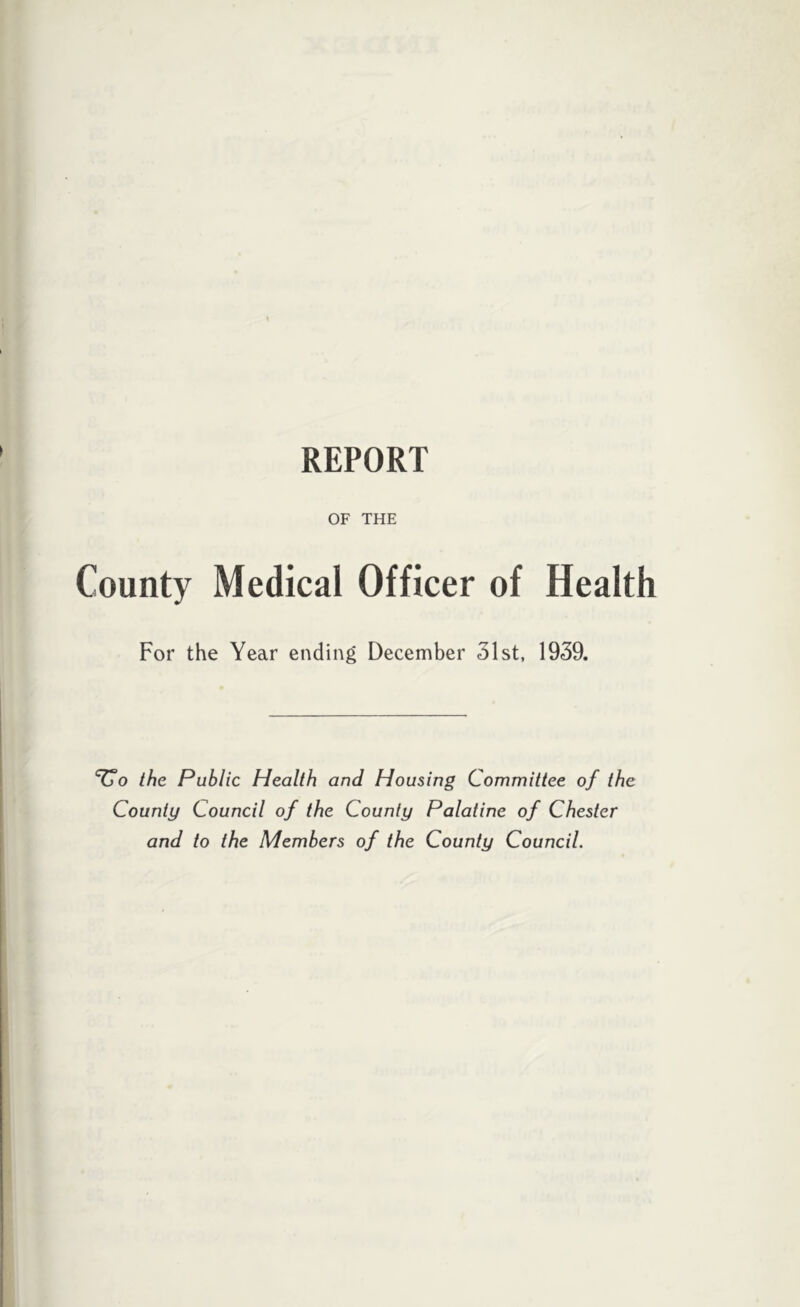 REPORT OF THE County Medical Officer of Health For the Year ending December 31st, 1939. Vo the Public Health and Housing Committee of the County Council of the County Palatine of Chester and to the Members of the County Council.