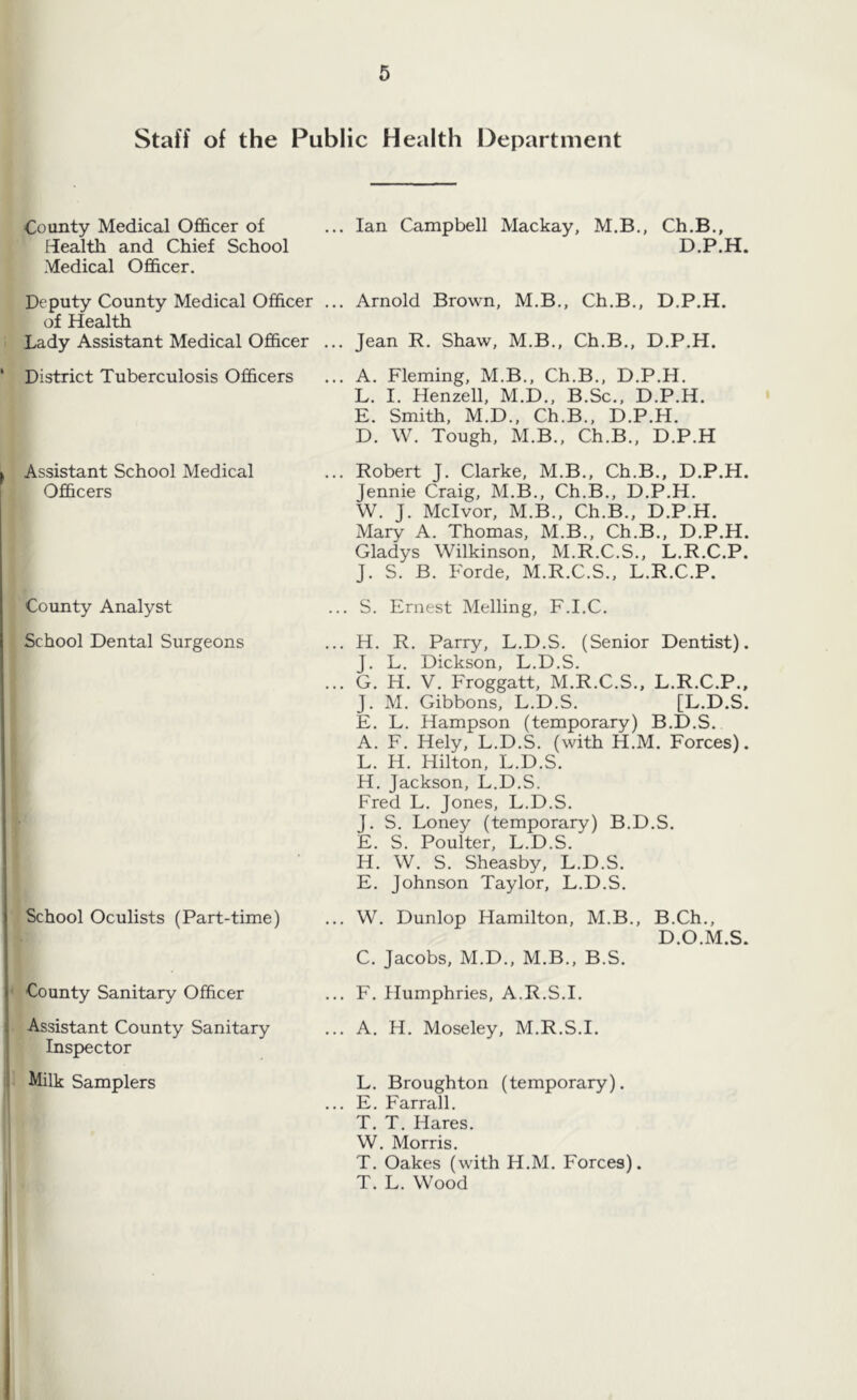 Staff of the Public Health Department County Medical Officer of ... Ian Campbell Mackay, M.B., Ch.B., Health and Chief School D.P.H. Medical Officer. Deputy County Medical Officer ... Arnold Brown, M.B., Ch.B., D.P.H. of Health Lady Assistant Medical Officer ... Jean R. Shaw, M.B., Ch.B., D.P.H. District Tuberculosis Officers ... A. Fleming, M.B., Ch.B., D.P.H. L. I. Henzell, M.D., B.Sc., D.P.H. E. Smith, M.D., Ch.B., D.P.H. D. W. Tough, M.B., Ch.B., D.P.H Assistant School Medical Officers County Analyst ... Robert J. Clarke, M.B., Ch.B., D.P.H. Jennie Craig, M.B., Ch.B., D.P.H. W. J. Mclvor, M.B., Ch.B., D.P.H. Mary A. Thomas, M.B., Ch.B., D.P.H. Gladys Wilkinson, M.R.C.S., L.R.C.P. J. S. B. Forde, M.R.C.S., L.R.C.P. ... S. Ernest Melling, F.I.C. School Dental Surgeons School Oculists (Part-time) County Sanitary Officer Assistant County Sanitary Inspector Milk Samplers ... H. R. Parry, L.D.S. (Senior Dentist). J. L. Dickson, L.D.S. ... G. H. V. Froggatt, M.R.C.S., L.R.C.P., J. M. Gibbons, L.D.S. [L.D.S. E. L. Hampson (temporary) B.D.S. A. F. Hely, L.D.S. (with H.M. Forces). L. Ii. Hilton, L.D.S. H. Jackson, L.D.S. Fred L. Jones, L.D.S. J. S. Loney (temporary) B.D.S. E. S. Poulter, L.D.S. H. W. S. Sheasby, L.D.S. E. Johnson Taylor, L.D.S. ... W. Dunlop Hamilton, M.B., B.Ch., D.O.M.S. C. Jacobs, M.D., M.B., B.S. ... F. Humphries, A.R.S.I. ... A. H. Moseley, M.R.S.I. L. Broughton (temporary). E. Farrall. T. T. Hares. W. Morris. T. Oakes (with H.M. Forces). T. L. Wood