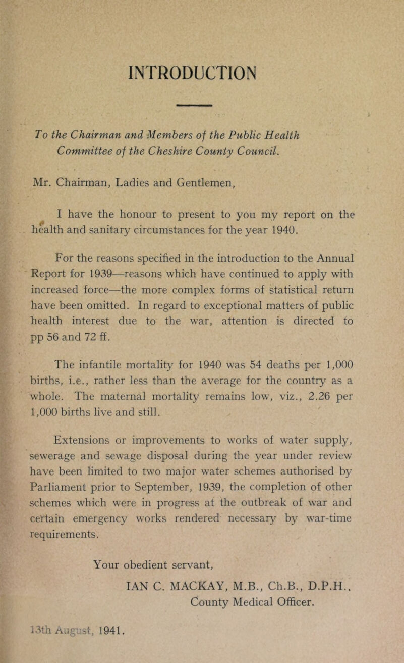 INTRODUCTION To the Chairman and Members of the Public Health Committee of the Cheshire County Council. Mr. Chairman, Ladies and Gentlemen, I have the honour to present to you my report on the health and sanitary circumstances for the year 1940. For the reasons specified in the introduction to the Annual ■ Report for 1939—reasons which have continued to apply with increased force—the more complex forms of statistical return have been omitted. In regard to exceptional matters of public health interest due to the war, attention is directed to pp 56 and 72 ff. The infantile mortality for 1940 was 54 deaths per 1,000 births, i.e., rather less than the average for the country as a whole. The maternal mortality remains low, viz., 2.26 per 1,000 births live and still. Extensions or improvements to works of water supply, sewerage and sewage disposal during the year under review have been limited to two major water schemes authorised by Parliament prior to September, 1939, the completion of other schemes which were in progress at the outbreak of w’ar and certain emergency works rendered necessary by war-time requirements. Your obedient servant, IAN C. MACKAY, M.B., Ch.B., D.P.H.. County Medical Officer. 13th August, 1941.