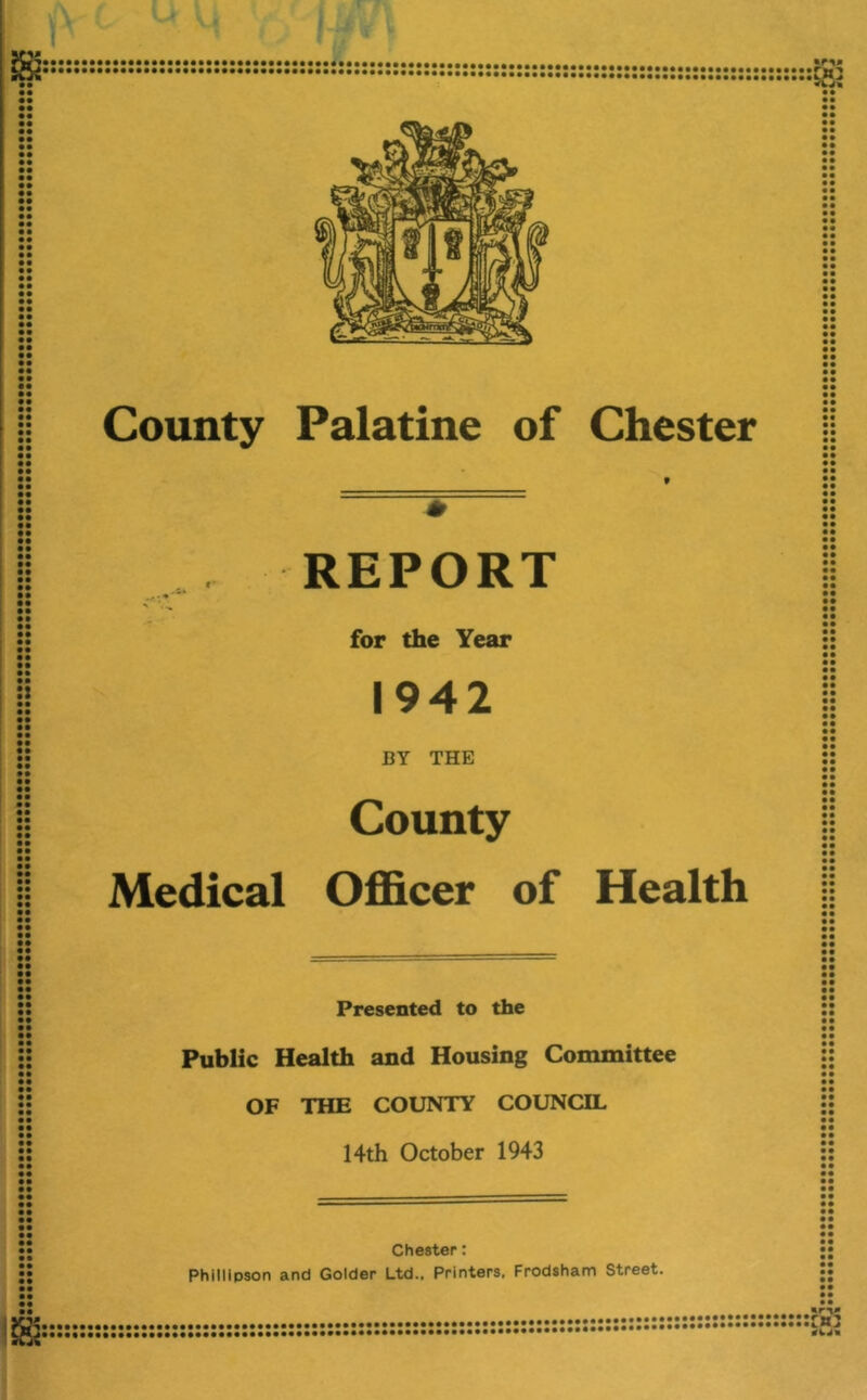 I • • • • • • • • • • • • • • • • • • • • • • • • • • • • • • • • • • • • • • • • • • • • •• •• i •• • • • • • • • • • • • • • • • • • • • • • • • • • • • • • • • • • • • • • • • • • • • • • • • • • • County Palatine of Chester t REPORT N , ^ for the Year 1942 BY THE County Medical Ofl&cer of Health • • • • • • • t • • • • • • • • • • • • • • • • • • «• • • • • • • • • • • • • • • • • • • • • • • • • • • • • • • • • • • • • • • • • • • • • • • • • • • • • • • • • • • • • • • • • • • • • • • • • • • • • • • • • • • • • • • • • • • • • • • • • • • • • • • • • • • • • • • • • • • • • • • • • • • • • • • • • • • • • • • • • • • • • • • • • • • • • • • • • • • • • • • • • • • • • • • • • • • • • • • • • • • • • • • • • • • • • • • • • Presented to the Public Health and Housing Committee OF THE COUNTY COUNCIL 14th October 1943 Chester: • • • • • • • • • • • • • • • • • • • • • • • • • • • • • • • • • • • • • • • • • • • • • • • • • • • • • • • • • • • • • • • • • • • • • • • • Phillipson and Colder Ltd.. Printers. Frodsham Street. **********************2****•■••••••••••*************************^^^