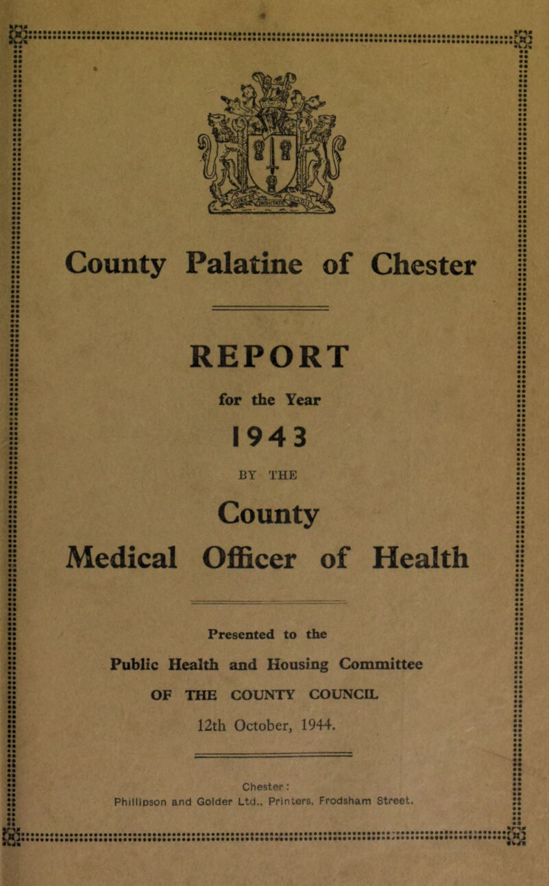 • • • • • • • • • • • • • • • • • • • • • • • • • • County Palatine of Chester • • • • • • • • • • • « REPORT for the Year 1943 BY THE County Medical Officer of Health • • • • • • • • • • • • Presented to the Public Health and Housing Committee OF THE COUNTY COUNCIL 12th October, 1944. :: Chester: Philllpson and Colder Ltd., Printers. Frodsham Street. • • • • • •