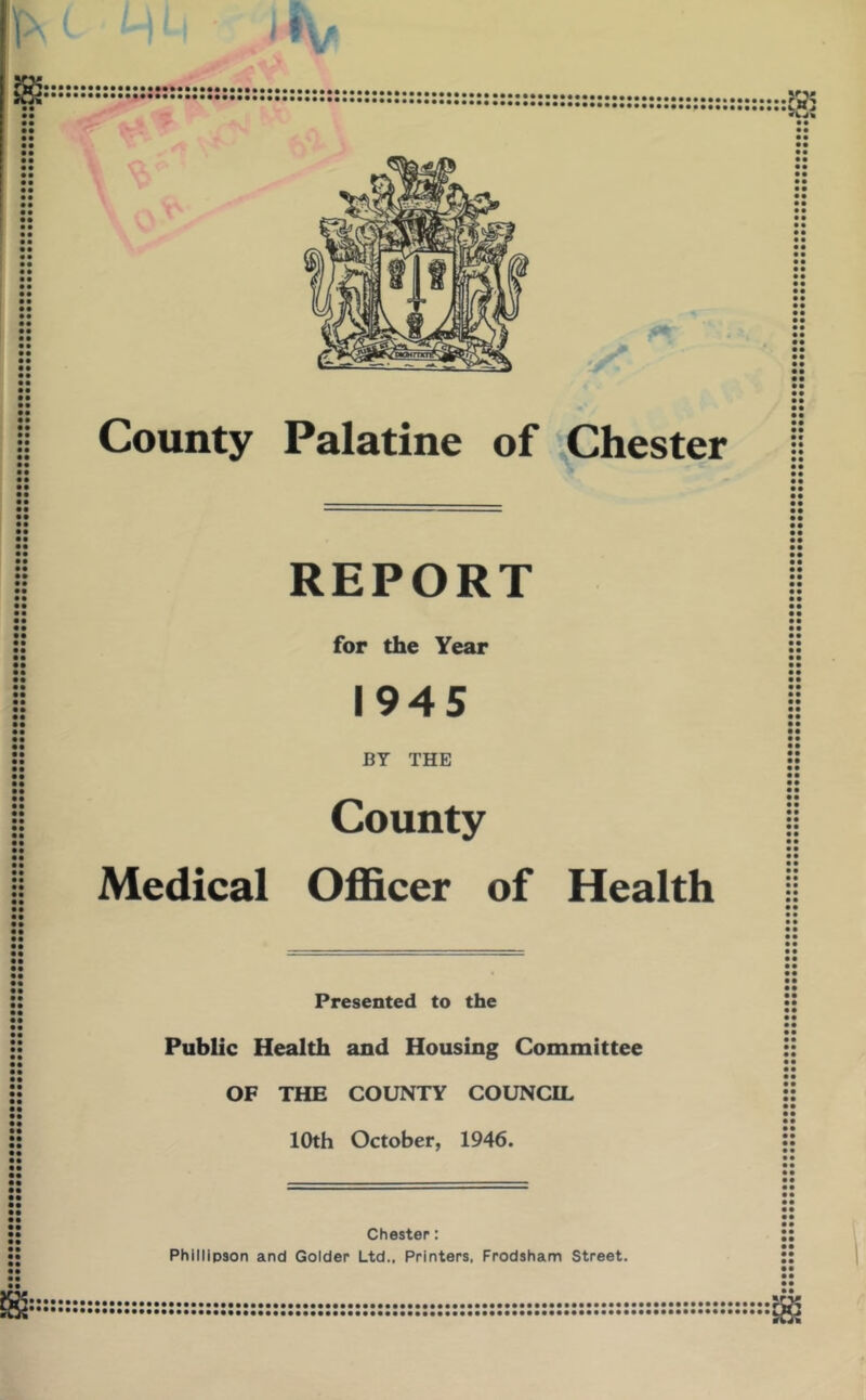 County Palatine of Chester REPORT for the Year 1945 BY THE County Medical Officer of Health Presented to the Public Health and Housing Committee OF THE COUNTY COUNCIL 10th October, 1946. Chester: Phillipson and Colder Ltd., Printers, Frodsham Street.