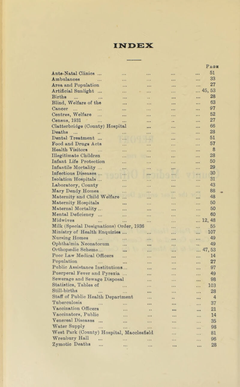 Paqk Ante-Natal Clinios ... ... 51 Ambulances 33 Area and Population 27 Artificial Sunlight ... ... 45, 53 Births 28 Blind, Welfare of the ... 63 Cancer ... 97 Centres, Welfare ... 52 Census, 1931 27 Clatterbridge (County) Hospital ... 66 Deaths 28 Dental Treatment ... 51 Food and Drugs Acts 57 Health Visitors ... 8 Illegitimate Children 28 Infant Life Protection 50 Infantile Mortality ... ... 29 Infectious Diseases ... 30 Isolation Hospitals ... 31 Laboratory, County 43 Mary Dendy Homes 88 Maternity and Child Welfare ... 48 Maternity Hospitals 50 Maternal Mortality... ... 50 Mental Deficiency ... 60 Midwives ... 12, 48 Milk (Special Designations) Order, 1936 55 Ministry of Health Enquiries ... ... 107 Nursing Homes 49 Ophthalmia Neonatorum 49 Orthopiedic Scheme... ... ... 47,53 Poor Law Medical Officers 14 Population ... 27 Public Assistance Institutions... 97 Puerperal Fever and Pyrexia ... ... 49 Sewerage and Sewage Disposal 98 Statistics, Tables of ... 103 Still-births 28 Staff of Public Health Department 4 Tuberculosis 37 Vaccination Officers 21 Vaccinators, Public 14 Venereal Diseases ... 35 Water Supply 98 West Park (County) Hospital, Macclesfield 81 Wrenbury Hall 96 Zymotic Deaths ... 28