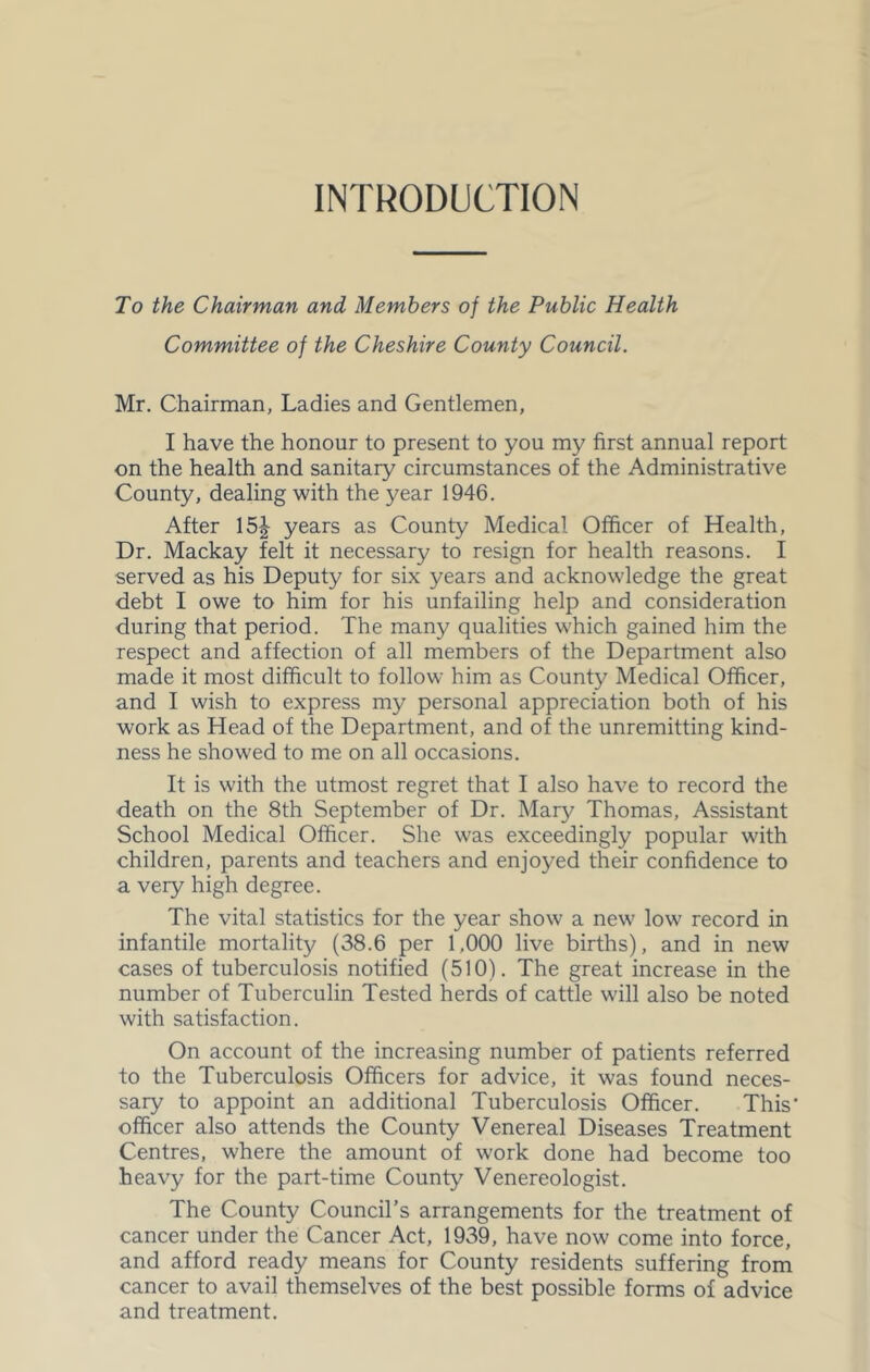 INTRODUCTION To the Chairman and Members of the Public Health Committee of the Cheshire County Council. Mr. Chairman, Ladies and Gentlemen, I have the honour to present to you my first annual report on the health and sanitary circumstances of the Administrative County, dealing with the year 1946. After 15^ years as County Medical Officer of Health, Dr. Mackay felt it necessary to resign for health reasons. I served as his Deputy for six years and acknowledge the great debt I owe to him for his unfailing help and consideration during that period. The many qualities which gained him the respect and affection of all members of the Department also made it most difficult to follow him as County Medical Officer, and I wish to express my personal appreciation both of his work as Head of the Department, and of the unremitting kind- ness he showed to me on all occasions. It is with the utmost regret that I also have to record the death on the 8th September of Dr. Mary Thomas, Assistant School Medical Officer. She was exceedingly popular with children, parents and teachers and enjoyed their confidence to a very high degree. The vital statistics for the year show a new low record in infantile mortality (38.6 per 1,000 live births), and in new cases of tuberculosis notified (510). The great increase in the number of Tuberculin Tested herds of cattle will also be noted with satisfaction. On account of the increasing number of patients referred to the Tuberculosis Officers for advice, it was found neces- sary to appoint an additional Tuberculosis Officer. This officer also attends the County Venereal Diseases Treatment Centres, where the amount of work done had become too heavy for the part-time County Venereologist. The County Council’s arrangements for the treatment of cancer under the Cancer Act, 1939, have now come into force, and afford ready means for County residents suffering from cancer to avail themselves of the best possible forms of advice and treatment.