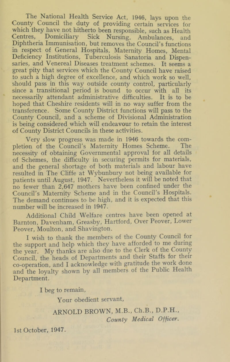 The National Health Service Act, 1946, lays upon the County Council the duty of providing certain services for which they have not hitherto been responsible, such as Health Centres, Domiciliary Sick Nursing, Ambulances, and Diphtheria Immunisation, but removes the Council’s functions in respect of General Hospitals, Maternity Homes, Mental Deficiency Institutions, Tuberculosis Sanatoria and Dispen- saries, and Venereal Diseases treatment schemes. It seems a great pity that services which the County Council have raised to such a high degree of excellence, and which work so well, should pass in this way outside county control, particularly since a transitional period is bound to occur with all its necessarily attendant administrative difficulties. It is to be hoped that Cheshire residents will in no way suffer from the transference. Some County District functions will pass to the County Council, and a scheme of Divisional Administration is being considered which will endeavour to retain the interest of County District Councils in these activities. Very slow progress was made in 1946 towards the com- pletion of the Council’s Maternity Homes Scheme. The necessity of obtaining Governmental approval for all details of Schemes, the difficulty in securing permits for materials, and the general shortage of both materials and labour have resulted in The Cliffe at Wybunbury not being available for patients until August, 1947. Nevertheless it will be noted that no fewer than 2,647 mothers have been confined under the Council’s Maternity Scheme and in the Council’s Hospitals. The demand continues to be high, and it is expected that this number will be increased in 1947. Additional Child Welfare centres have been opened at Barnton, Davenham, Greasby, Hartford, Over Peover, Lower Peover, Moulton, and Shavington. I wish to thank the members of the County Council for the support and help which they have afforded to me during the year. My thanks are also due to the Clerk of the County Council, the heads of Departments and their Staffs for their co-operation, and I acknowledge with gratitude the work done and the loyalty shown by all members of the Public Health Department. I beg to remain. Your obedient servant, ARNOLD BROWN, M.B., Ch.B., D.P.H., County Medical Officer. 1st October, 1947.