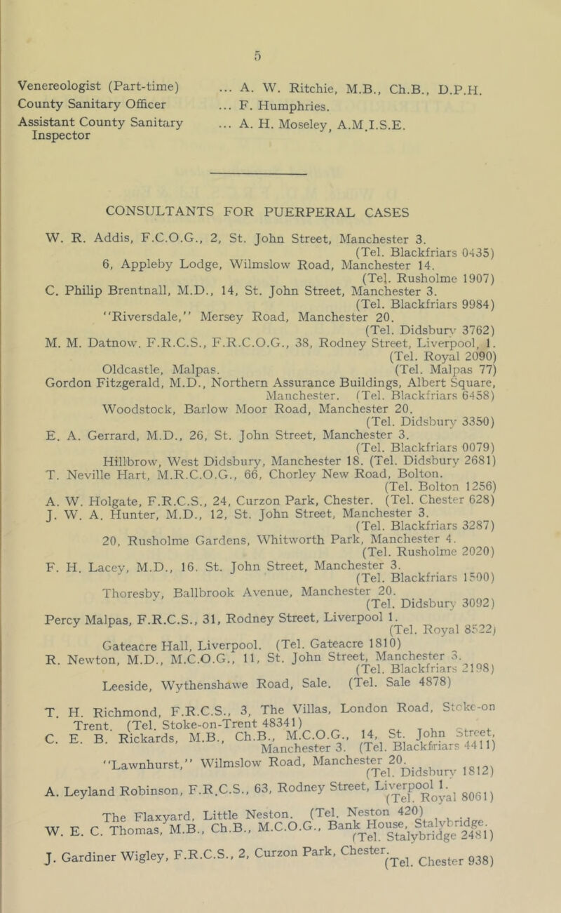 Venereologist (Part-time) County Sanitary Officer Assistant County Sanitary Inspector ... A. W. Ritchie, M.B., Ch.B., D.P.H. ... F. Humphries. ... A. H. Moseley, A.M.I.S.E. CONSULTANTS FOR PUERPERAL CASES W. R. Addis, F.C.O.G., 2, St. John Street, Manchester 3. (Tel. Blackfriars 0435) 6, Appleby Lodge, Wilmslow Road, Manchester 14. (Tel. Rusholme 1907) C. Philip Brentnall, M.D., 14, St. John Street, Manchester 3. (Tel. Blackfriars 9984) Riversdale,” Mersey Road, Manchester 20. (Tel. Didsburv' 3762) M. M. Datnow. F.R.C.S., F.R.C.O.G., 38, Rodney Street, Liverpool, 1. (Tel. Royal 2090) Oldcastle, Malpas. (Tel. Malpas 77) Gordon Fitzgerald, M.D., Northern Assurance Buildings, Albert Square, .Manchester. iTel. Blackfriars 6458) Woodstock, Barlow Moor Road, Manchester 20. (Tel. Didsbuiy 3350) E. A. Gerrard, M.D., 26, St. John Street, Manchester 3. (Tel. Blackfriars 0079) Hillbrow, West Didsbury, Manchester 18. (Tel. Didsburv 2681) T. Neville Hart, M.R.C.O.G., 66, Chorley New Road, Bolton. (Tel. Bolton 1256) A. W. Holgate, F.R.C.S., 24, Curzon Park, Chester. (Tel. Chester 628) T. W. A. Hunter, M.D., 12, St. John Street, Manchester 3. (Tel. Blackfriars 3287) 20, Rusholme Gardens, Whitworth Park, Manchester 4. (Tel. Rusholme 2020) F. H. Lacey, M.D., 16. St. John Street, Manchester 3. (Tel. Blackfriars 1500) Thoresby, Ballbrook Avenue, Manchester 20. (Tel. Didsbur}- 3092) Percy Malpas, F.R.C.S., 31. Rodney Street, Liverpool 1. (Tel. Royal 8522) Gateacre Hall, Liverpool. (Tel. Gateacre 1810) R. Newton, M.D., M.C.O.G., 11, St. John Street, Manchester 3. (Tel. Blackfriars 2198) Leeside, Wythenshawe Road, Sale. (Tel. Sale 4878) T H. Richmond, F.R.C.S., 3, The Villas, London Road, Stckc-on Trent. (Tel. Stoke-on-Trent 48341) C. E. B. Rickards, M.B., Ch.B., M C.O.G 14, St John Stroe Manchester 3. (Tel. Blackfriars 4411) ■Xawnhurst,” Wilmslow Eoad. Manchesto A. Leyland Robinson, F.R.C.S., 63, Rodney Street, Li«rpooU^ The Flaxyard, Little Neston. (Tel. Neston 421^ W. E. C. Thomas, M.B., Ch.B., M.C.O.G.. B-f,rS°sfaVbriige 24^ 1) J. Gardiner Wigley, F.R.C.S., 2, Cnrzon Park, Chester.^^^