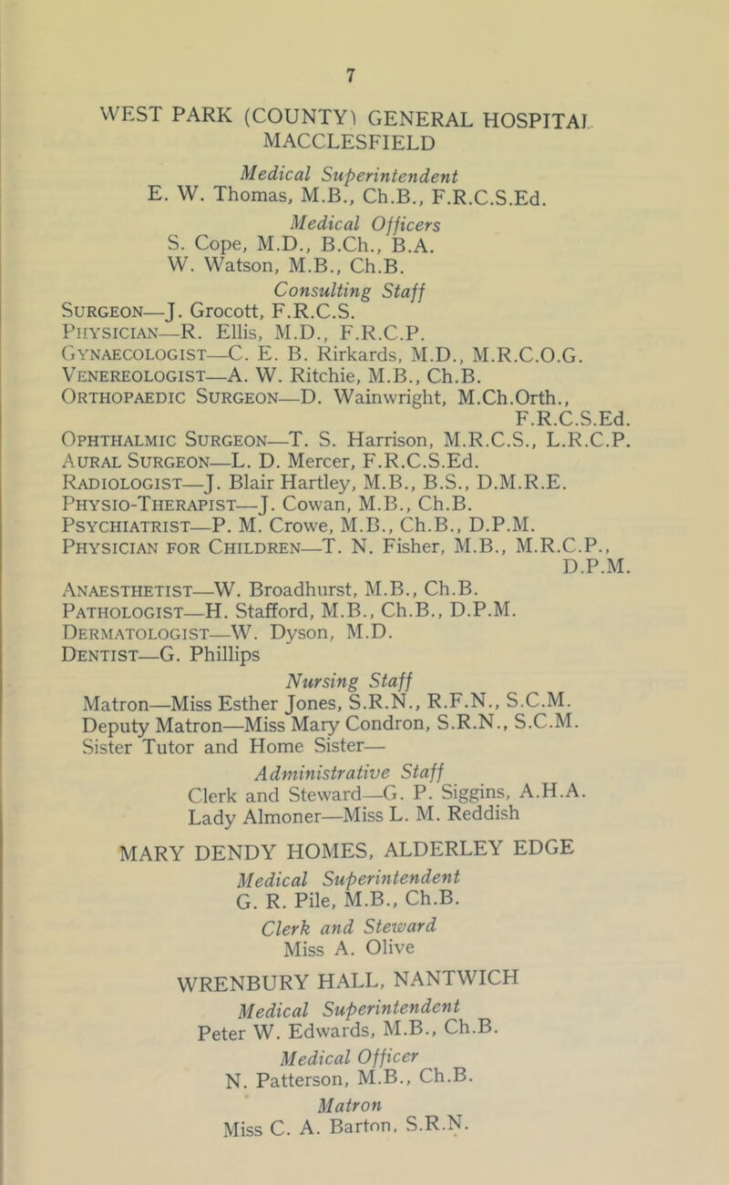 WEST PARK (COUNTY) GENERAL HOSPITAI. MACCLESFIELD Medical Superintendent E. W. Thomas, M.B., Ch.B., F.R.C.S.Ed. Medical Officers S. Cope, M.D., B.Ch., B.A. W. Watson, M.B., Ch.B. Consulting Staff Surgeon—J. Grocott, F.R.C.S. Physician—R. Ellis, M.D., F.R.C.P. Gynaecologist—C. E. B. Rirkards, M.D., M.R.C.O.G. Venereologist—A. W. Ritchie, M.B,, Ch.B. Orthopaedic Surgeon—D. Wainwright, M.Ch.Orth., F.R.C.S.Ed. Ophthalmic Surgeon—T. S. Harrison, M.R.C.S., L.R.C.P. Aural Surgeon—L. D. Mercer, F.R.C.S.Ed. Radiologist—J. Blair Hartley, M.B., B.S., D.M.R.E. Physio-Therapist—J. Cowan, M.B., Ch.B. Psychiatrist—P. M. Crowe, M.B., Ch.B., D.P.M. Physician for Children—T. N. Fisher, M.B., M.R.C.P., D.P.M. Anaesthetist—W. Broadhurst, M.B., Ch.B. Pathologist—H. Stafford, M.B., Ch.B., D.P.M. Dermatologist—W. Dyson, M.D. Dentist—G. Phillips Nursing Staff Matron—Miss Esther Jones, S.R.N., R.F.N., S.C.M. Deputy Matron—Miss Mary Condron, S.R.N., S.C.M. Sister Tutor and Home Sister— Administrative Staff Clerk and Steward—G. P. Siggins, A.H.A. Lady Almoner—Miss L. M. Reddish MARY DENDY HOMES, ALDERLEY EDGE Medical Superintendent G. R. Pile, M.B., Ch.B. Clerk and Steward Miss A. Olive WRENBURY HALL, NANTWICH Medical Superintendent Peter W. Edwards, M.B., Ch.B. Medical Officer N. Patterson, M.B., Ch.B. Matron Miss C. A. Barton. S.R.N.