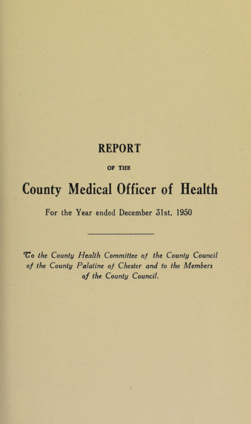 REPORT OP THE County Medical Officer of Health For the Year ended December 31st, 1950 ‘Uo the County Health Committee of the County Council of the County Palatine of Chester and to the Members of the County Council.