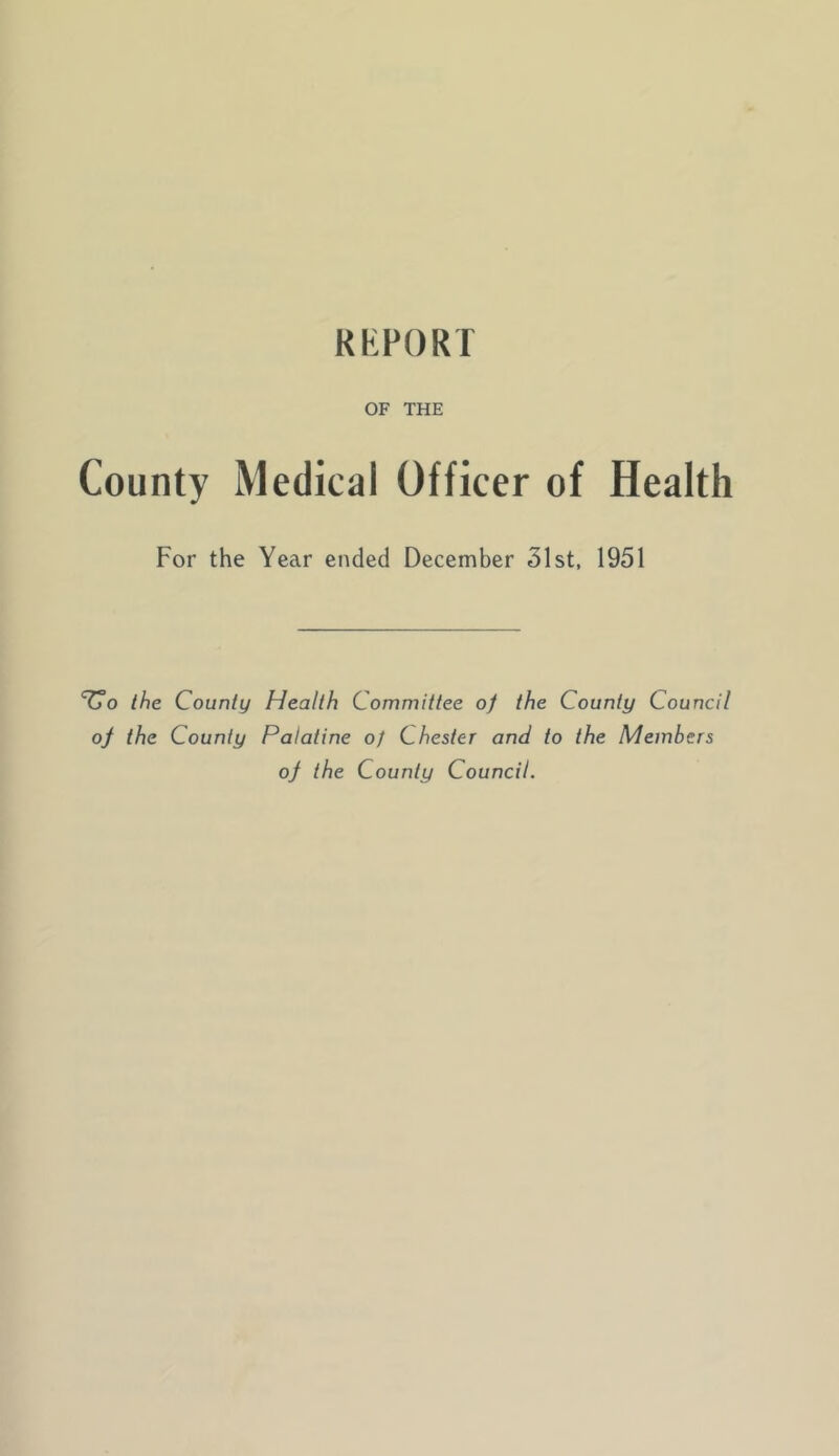 RKFORT OF THE County Medical Officer of Health For the Year ended December 31st, 1951 ^0 the County Health Committee of the County Council of the County Palatine of Chester and to the Members of the County Council.