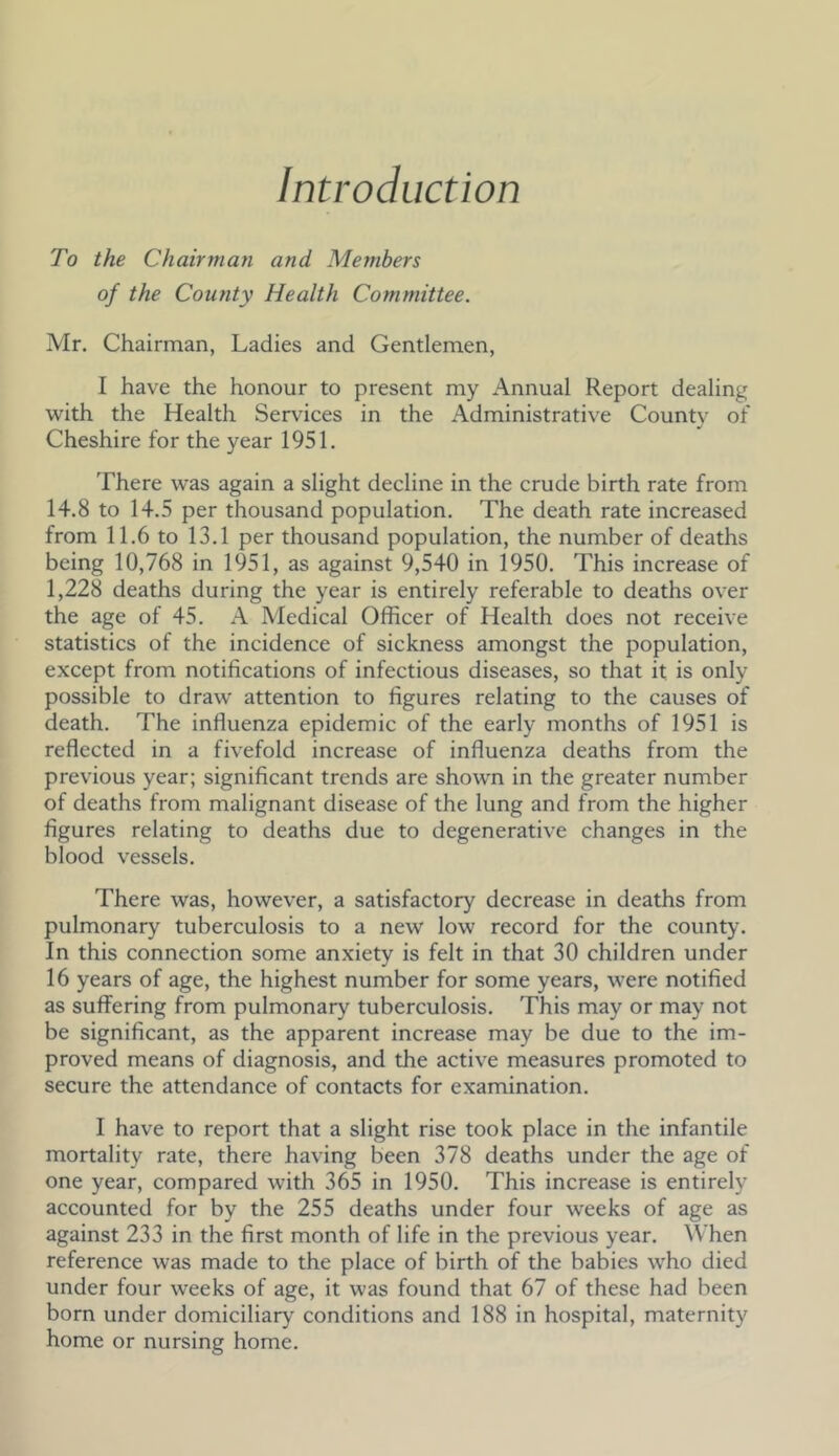 Introduction To the Chairman and Members of the County Health Committee. Mr. Chairman, Ladies and Gentlemen, I have the honour to present my Annual Report dealing with the Health Services in the Administrative County of Cheshire for the year 1951. There was again a slight decline in the crude birth rate from 14.8 to 14.5 per thousand population. The death rate increased from 11.6 to 13.1 per thousand population, the number of deaths being 10,768 in 1951, as against 9,540 in 1950. This increase of 1,228 deaths during the year is entirely referable to deaths over the age of 45. A Medical Officer of Health does not receive statistics of the incidence of sickness amongst the population, except from notifications of infectious diseases, so that it is only possible to draw attention to figures relating to the causes of death. The influenza epidemic of the early months of 1951 is reflected in a fivefold increase of influenza deaths from the previous year; significant trends are shown in the greater number of deaths from malignant disease of the lung and from the higher figures relating to deaths due to degenerative changes in the blood vessels. There was, however, a satisfactory decrease in deaths from pulmonary tuberculosis to a new low record for the county. In this connection some anxiety is felt in that 30 children under 16 years of age, the highest number for some years, were notified as suffering from pulmonary tuberculosis. This may or may not be significant, as the apparent increase may be due to the im- proved means of diagnosis, and the active measures promoted to secure the attendance of contacts for examination. I have to report that a slight rise took place in the infantile mortality rate, there having been 378 deaths under the age of one year, compared with 365 in 1950. This increase is entirely accounted for by the 255 deaths under four weeks of age as against 233 in the first month of life in the previous year. ^Vhen reference was made to the place of birth of the babies who died under four weeks of age, it was found that 67 of these had been born under domiciliary conditions and 188 in hospital, maternity home or nursing home.