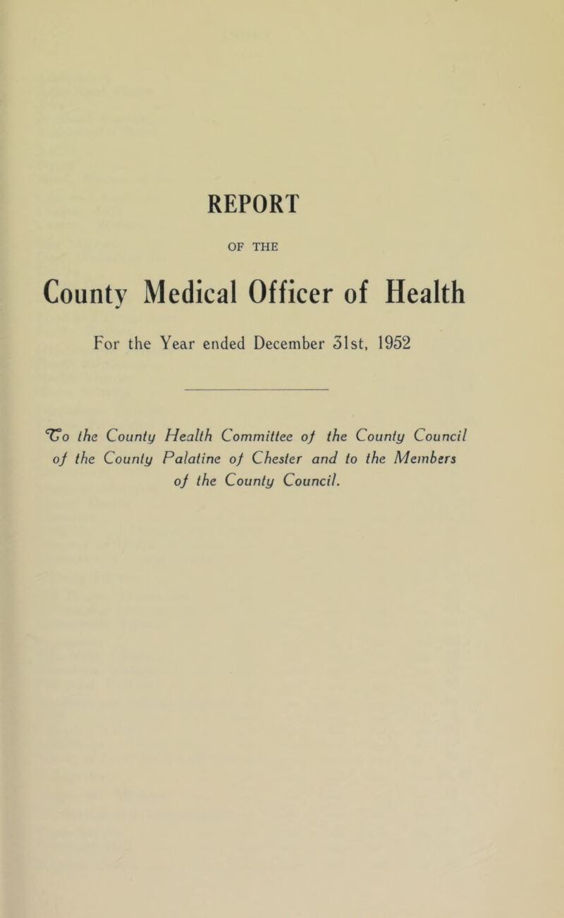 REPORT OF THE County Medical Officer of Health For the Year ended December 31st, 1952 'Co the County Health Committee of the County Council of the County Palatine of Chester and to the Members of the County Council.