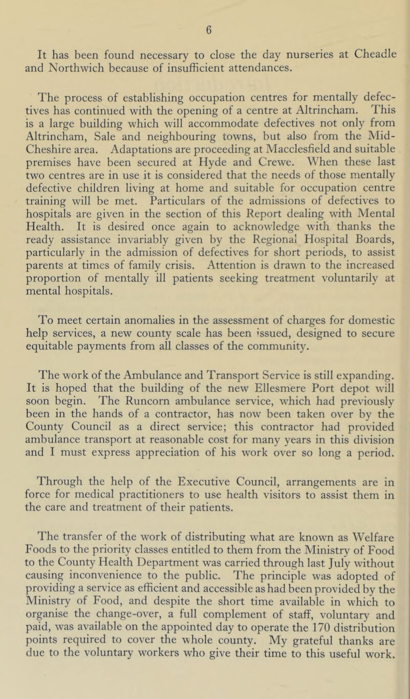 It has been found necessary to close the day nurseries at Cheadle and Northwich because of insufficient attendances. The process of establishing occupation centres for mentally defec- tives has continued with the opening of a centre at Altrincham. This is a large building which will accommodate defectives not only from Altrincham, Sale and neighbouring towns, but also from the Mid- Cheshire area. Adaptations are proceeding at Macclesfield and suitable premises have been secured at Hyde and Crewe. When these last two centres are in use it is considered that the needs of those mentally defective children living at home and suitable for occupation centre training will be met. Particulars of the admissions of defectives to hospitals are given in the section of this Report dealing with Mental Health. It is desired once again to acknowledge with thanks the ready assistance invariably given by the Regional Hospital Boards, particularly in the admission of defectives for short periods, to assist parents at times of family crisis. Attention is drawn to the increased proportion of mentally ill patients seeking treatment voluntarily at mental hospitals. To meet certain anomalies in the assessment of charges for domestic help services, a new county scale has been issued, designed to secure equitable payments from all classes of the community. The work of the Ambulance and Transport Ser\-ice is still expanding. It is hoped that the building of the new Ellesmere Port depot will soon begin. The Runcorn ambulance service, which had previously been in the hands of a contractor, has now been taken over by the County Council as a direct servdce; this contractor had provided ambulance transport at reasonable cost for many years in this division and I must express appreciation of his work over so long a period. Through the help of the Executive Council, arrangements are in force for medical practitioners to use health visitors to assist them in the care and treatment of their patients. The transfer of the work of distributing what are known as Welfare Foods to the priority classes entitled to them from the Ministry of Food to the County Health Department was carried through last July without causing inconvenience to the public. The principle was adopted of providing a service as efficient and accessible as had been provided by the Ministry of Food, and despite the short time available in which to organise the change-over, a full complement of staff, voluntary and paid, was available on the appointed day to operate the 170 distribution points required to cover the whole county. My grateful thanks are due to the voluntary w'orkers who give their time to this useful work.