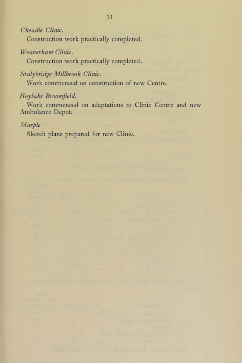Cheadle Clinic. Construction work practically completed, Weaverham Clinic. Construction work practically completed. Stalybridge Millbrook Clinic. Work commenced on construction of new Centre. Hoy lake Broomfield. Work commenced on adaptations to Clinic Centre and new Ambulance Depot. Marple Sketch plans prepared for new Clinic.