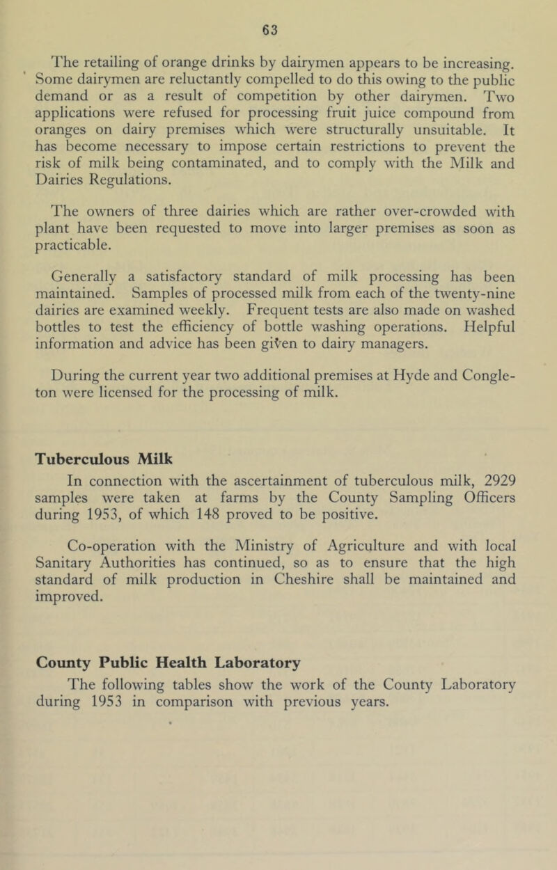 I'he retailing of orange drinks by dairymen appears to be increasing. Some dairymen are reluctantly compelled to do this owing to the public demand or as a result of competition by other dairymen. Two applications were refused for processing fruit juice compound from oranges on dairy premises which were structurally unsuitable. It has become necessary to impose certain restrictions to prevent the risk of milk being contaminated, and to comply w'ith the Milk and Dairies Regulations. The owners of three dairies which are rather over-crowded with plant have been requested to move into larger premises as soon as practicable. Generally a satisfactory standard of milk processing has been maintained. Samples of processed milk from each of the twenty-nine dairies are examined weekly. Frequent tests are also made on washed bottles to test the efficiency of bottle washing operations. Helpful information and advice has been gK’en to dairy managers. During the current year two additional premises at Hyde and Congle- ton were licensed for the processing of milk. Tuberculous Milk In connection with the ascertainment of tuberculous milk, 2929 samples were taken at farms by the County Sampling Officers during 1953, of which 148 proved to be positive. Co-operation with the Ministry of Agriculture and with local Sanitary Authorities has continued, so as to ensure that the high standard of milk production in Cheshire shall be maintained and improved. County Public Health Laboratory The following tables show the work of the County Laboratory during 1953 in comparison with previous years.