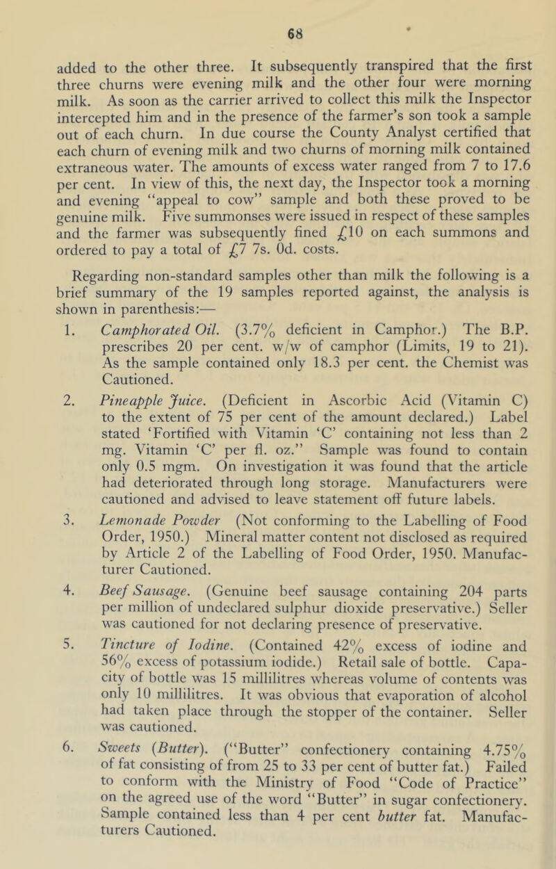 added to the other three. It subsequently transpired that the first three churns were evening milk and the other four were morning milk. As soon as the carrier arrived to collect this milk the Inspector intercepted him and in the presence of the farmer’s son took a sample out of each churn. In due course the County Analyst certified that each churn of evening milk and two churns of morning milk contained extraneous water. The amounts of excess water ranged from 7 to 17.6 per cent. In view of this, the next day, the Inspector took a morning and evening “appeal to cow’’ sample and both these proved to be genuine milk. Five summonses were issued in respect of these samples and the farmer was subsequently fined ^10 on each summons and ordered to pay a total of 0 7s. Od. costs. Regarding non-standard samples other than milk the following is a brief summary of the 19 samples reported against, the analysis is shown in parenthesis:— 1. Camphorated Oil. (3.7% deficient in Camphor.) The B.P. prescribes 20 per cent, w/w of camphor (Limits, 19 to 21). As the sample contained only 18.3 per cent, the Chemist was Cautioned. 2. Pineapple Juice. (Deficient in Ascorbic Acid (Vitamin C) to the extent of 75 per cent of the amount declared.) Label stated ‘Fortified with Vitamin ‘C’ containing not less than 2 mg. Vitamin ‘C’ per fl. oz.’’ Sample was found to contain only 0.5 mgm. On investigation it was found that the article had deteriorated through long storage. Manufacturers were cautioned and advised to leave statement oflP future labels. 3. Lemonade Powder (Not conforming to the Labelling of Food Order, 1950.) Mineral matter content not disclosed as required by Article 2 of the Labelling of Food Order, 1950. Manufac- turer Cautioned. 4. Beef Sausage. (Genuine beef sausage containing 204 parts per million of undeclared sulphur dioxide preservative.) Seller was cautioned for not declaring presence of preservative. 5. Tincture of Iodine. (Contained 42% excess of iodine and 56% excess of potassium iodide.) Retail sale of bottle. Capa- city of bottle was 15 millilitres whereas volume of contents was only 10 millilitres. It was obvious that evaporation of alcohol had taken place through the stopper of the container. Seller was cautioned. 6. Sweets [Butter). (“Butter’’ confectionery containing 4.75% of fat consisting of from 25 to 33 per cent of butter fat.) Failed to conform with the Ministry of Food “Code of Practice’’ on the agreed use of the word “Butter” in sugar confectionery. Sample contained less than 4 per cent butter fat. Manufac- turers Cautioned.