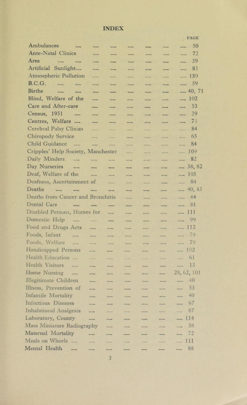 INDEX Ambulances Ante-Natal Clinics — Area — — Artificial Sunlight—. — — Atmospheric Pollution B.C.G. Births — — — Blind, Welfare of the — — Care and After-care — — Census, 1951 — — — Centres, Welfare — — — Cerebral Palsy Clinics Chiropody Service Child Guidance — Cripples’ Help Society, Manchester Daily Minders — Day Nurseries — — — Deaf, Welfare of the — Deafness, Ascertainment of Deaths — — — Deaths from Cancer and Bronchitis Dental Care — — Disabled Persons, Homes for — Domestic Help — — — Food and Drugs Acts — — Foods, Infant — — Foods, Welfare — — — Handicapped Persons — — Health Education — — Health Visitors — — — Home Nursing — — — Illegitimate Children — — Illness, Prevention of — — Infantile Mortality — — Infectious Diseases — — Inhalational Analgesia —. Laboratory, County — — Mass Miniature Radiography — Maternal Mortality Meals on Wheels Mental Health — — — PAGE __ __ 50 72 — — 39 _ 83 150 — 59 40, 71 __ 102 _ --53 — —39 — 73 84 65 — 84 — 109 — — 82 — — 38, 82 — — 105 — — 84 — iO, 43 44 — — 81 — 111 — — 99 — 112 — — 79 — — 79 — 102 61 — — 13 — 28,62,101 — — 40 — — 53 — — 40 — — 67 - 87 — 114 — 58 — — 72 Ill — — 88
