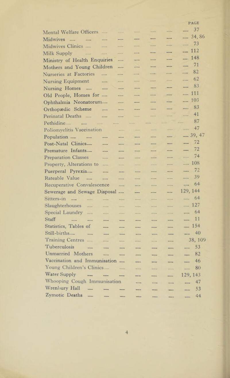 PAGE Mental Welfare Officers •— X.-, • „ — 34,86 Midwives — — — — — 73 Midwives Clinics Milk Supply — — 148 Ministry of Health Enquiries — — — — — Mothers and Young Children — — — 82 Nurseries at Factories — — — Nursing Equipment — 83 Nursing Homes — — — — — Old People, Homes for — — — — — — ^ ^ ^ Ophthalmia Neonatorum— — — — — — O'? Orthopaedic Scheme — — — — — — Perinatal Deaths — — ■— — - •— Pethidine - - - —  Poliomyelitis Vaccination - — - Population — — — — — — — — Post-Natal Clinics— — — — — — — Premature Infants— — — — — — — Preparation Classes — — — — — • ■•••• Property, Alterations to - •— — — Puerperal Pyrexia— — — — — — — 72 Rateable Value — -— — — — — — 29 Recuperative Convalescence — — — — ■— 64 Sewerage and Sewage Disposal — — — — 129, 144 Sitters-in — .— — — -- •— 64 Slaughterhouses - ...... — — — •— 127 Special Laundry _.... — — ...... .— — 64 Staff __ _ — _ — _ _ 11 Statistics, Tables of — — — — — — 154 Still-births— — — — — — — — 40 Training Centres — — — — 38, 109 Tuberculosis — — — 53 Unmarried Mothers — — 82 Vaccination and Immunisation 46 Young Children’s Clinics....- ..— ..... - 80 Water Supply — — — — 129,143 Whooping Cough Immunisation 47 Wrenbury Hall 53 Zymotic Deaths — 44