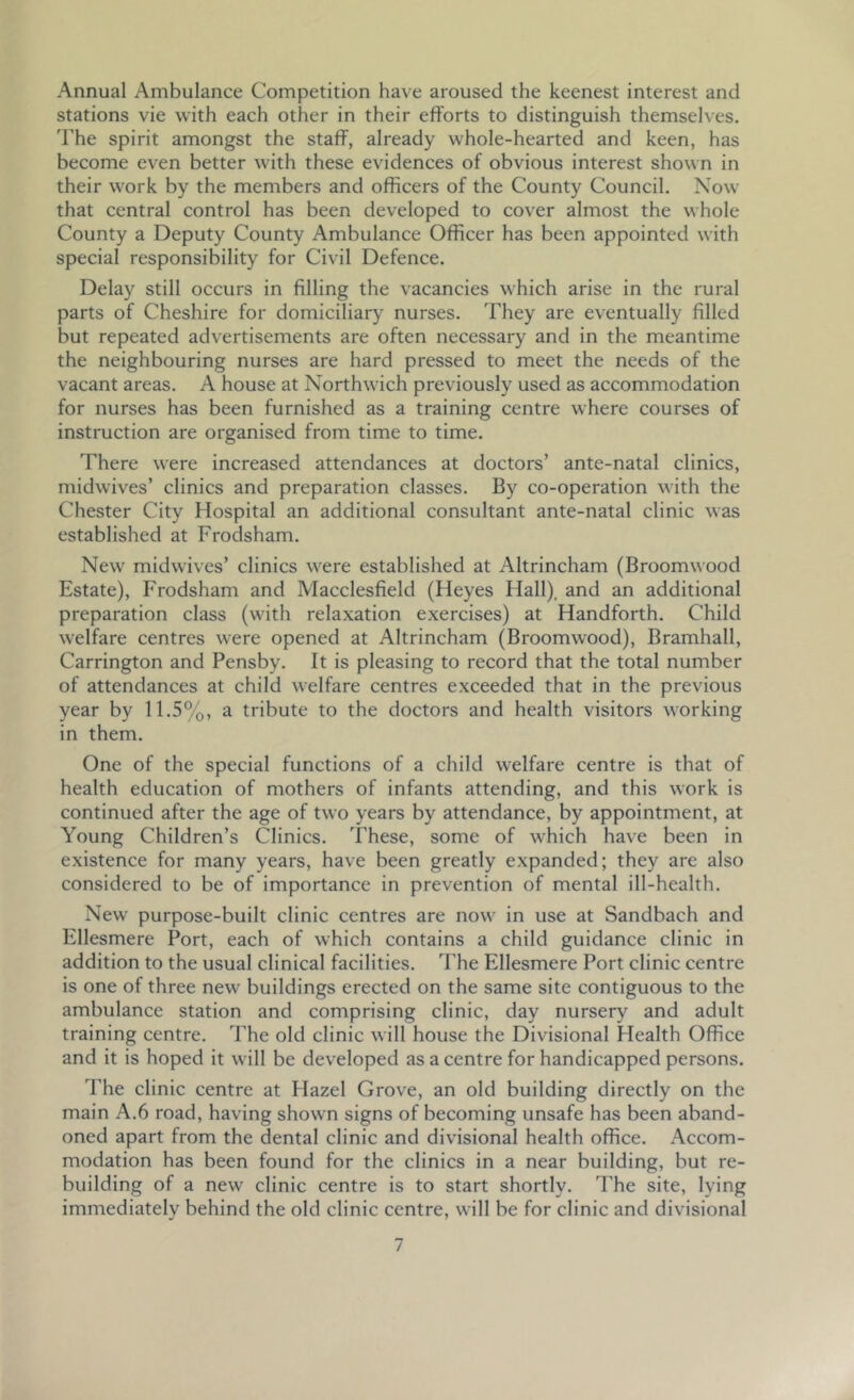 Annual Ambulance Competition have aroused the keenest interest and stations vie with each other in their efforts to distinguish themselves, 'rhe spirit amongst the staff, already whole-hearted and keen, has become even better with these evidences of obvious interest shown in their work by the members and officers of the County Council. Now that central control has been developed to cover almost the whole County a Deputy County Ambulance Officer has been appointed with special responsibility for Civil Defence. Delay still occurs in filling the vacancies which arise in the rural parts of Cheshire for domiciliary nurses. They are eventually filled but repeated advertisements are often necessary and in the meantime the neighbouring nurses are hard pressed to meet the needs of the vacant areas. A house at Northwich previously used as accommodation for nurses has been furnished as a training centre where courses of instruction are organised from time to time. There were increased attendances at doctors’ ante-natal clinics, midwives’ clinics and preparation classes. By co-operation with the Chester City Hospital an additional consultant ante-natal clinic was established at Frodsham. New midwives’ clinics were established at Altrincham (Broomwood Estate), Frodsham and Macclesfield (Heyes Flail), and an additional preparation class (with relaxation exercises) at Handforth. Child welfare centres were opened at Altrincham (Broomwood), Bramhall, Carrington and Pensby. It is pleasing to record that the total number of attendances at child welfare centres exceeded that in the previous year by 11.5%, a tribute to the doctors and health visitors working in them. One of the special functions of a child welfare centre is that of health education of mothers of infants attending, and this work is continued after the age of two years by attendance, by appointment, at Young Children’s Clinics. These, some of which have been in existence for many years, have been greatly expanded; they are also considered to be of importance in prevention of mental ill-health. New purpose-built clinic centres are now in use at Sandbach and Ellesmere Port, each of which contains a child guidance clinic in addition to the usual clinical facilities. The Ellesmere Port clinic centre is one of three new buildings erected on the same site contiguous to the ambulance station and comprising clinic, day nursery and adult training centre. The old clinic will house the Divisional Health Office and it is hoped it will be developed as a centre for handicapped persons. The clinic centre at Hazel Grove, an old building directly on the main A.6 road, having shown signs of becoming unsafe has been aband- oned apart from the dental clinic and divisional health office. Accom- modation has been found for the clinics in a near building, but re- building of a new clinic centre is to start shortly. The site, lying immediately behind the old clinic centre, will be for clinic and divisional