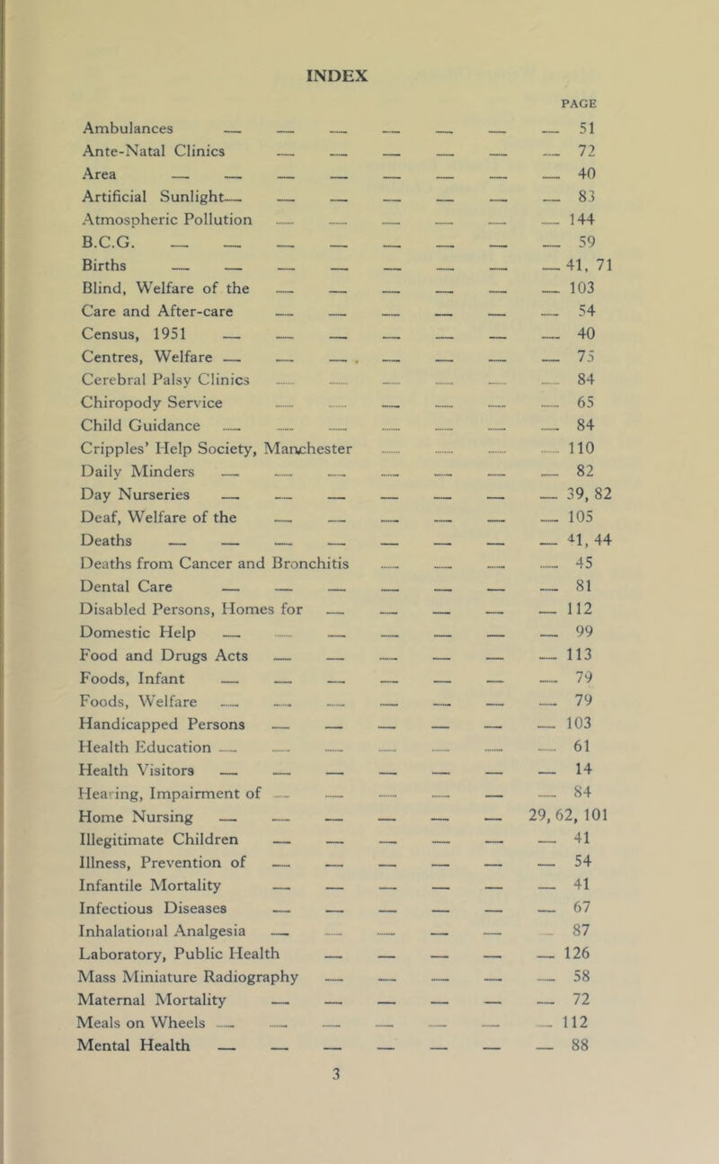 INDEX Ambulances — — Ante-Natal Clinics — — Area — — — — Artificial Sunlight— — — Atmospheric Pollution — B.C.G. ________ Births — — — — Blind, Welfare of the — — Care and After-care — — Census, 1951 — — — Centres, Welfare — — — Cerebral Palsy Clinics — Chiropody Service Child Guidance — Cripples’ Help Society, Marw:hester Daily Minders — — — Day Nurseries — — — Deaf, Welfare of the — — Deaths — — — — Deaths from Cancer and Bronchitis Dental Care — — — Disabled Persons, Homes for Domestic Help — — — Food and Drugs Acts — — Foods, Infant — — — Foods, W'elfare Handicapped Persons — — Health Education — — Health Visitors — — — Hearing, Impairment of — — Home Nursing — — — Illegitimate Children — — Illness, Prevention of — — Infantile Mortality — — Infectious Diseases — — Inhalational Analgesia — Laboratory, Public Health — Mass Miniature Radiography — Maternal Mortality — — Meals on Wheels — — Mental Health — — — PAGE __ __ __ __ 40 __ 144 __ __ __ __ 59 ________ 41, 71 __ __ __ -_ 103 __ -_ __ 40 84 _„ __ 65 __ 84 - no „_ 82 ________ 39, 82 _______ __ 105 __ __ __ __ 41, 44 __ 45 __ __ __ .__ 81 __ __ __ 112 __ __ __ __ 99 __ __ __ 113 ________ 79 _______ 103 _._ 61 _______ 14 __ __ 84 _ __ __ 29,62,101 _______ 54 _______ 41 _______ 67 __ __ 87 _ __ __ __ 126 58 ______ 72 112 _ _ _ _ 88