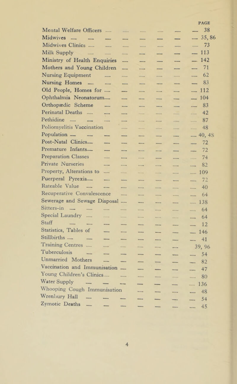 Mental Welfare Officers Midwives — Midwives Clinics Milk Supply Ministry of Health Enquiries Mothers and Young Children Nursing Equipment Nursing Homes — Old People, Homes for — — Ophthalmia Neonatorum— Orthopaedic Scheme Perinatal Deaths — Pethidine — — Poliomyelitis Vaccination Population Post-Natal Clinics— Premature Infants— Preparation Classes Private Nurseries Property, Alterations to — Puerperal Pyrexia Rateable Value Recuperative Convalescence Sewerage and Sewage Disposal Sitters-in Special Laundry Staff Statistics, Tables of Stillbirths Training Centres Tuberculosis Unmarried Mothers Vaccination and Immunisation Young Children’s Clinics Water Supply Whooping Cough Immunisation Wrenbury Hall Zymotic Deaths PAGE __ 38 _ _ _ „ 35,86 __ 73 „ __ _ _ 113 _ _ _ —142 62 ______ 83 __ 112 _____ 104 _____ 83 42 ...... 87 - 48 ______ 40, 48 _ _ _ 72 — _ 74 _._ 109 ._ 40 — _ _ 64 _ __ _ 138 64 __ 64 — — —- _ 146 39, 96 - 80 — _ __ ....... 136 __ __. _ 48