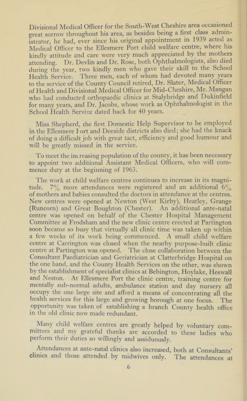 Divisional Medical Officer for the South-West Cheshire area occasioned great sorrow throughout his area, as besides being a first class admin- istrator, he had, ever since his original appointment in 1939 acted as Medical Officer to the Ellesmere Port child welfare centre, where his kindly attitude and care were very much appreciated by the mothers attending. Dr. Devlin and Dr. Rose, both Ophthalmologists, also died during the year, two kindly men who gave their skill to the School Health Service. Three men, each of whom had devoted many years to the service of the County Council retired. Dr. Slater, Medical Officer of Health and Divisional Medical Officer for Mid-Cheshire, Mr. Mangan who had conducted orthopaedic clinics at Stalybridge and Dukinfield for many years, and Dr. Jacobs, whose work as Ophthalmologist in the School Health Service dated back for 40 years. Miss Shepherd, the first Domestic Help Supervisor to be employed in the Ellesmere Port and Deeside districts also died; she had the knack of doing a difficult job with great tact, efficiency and good humour and will be greatly missed in the service. To meet the increasing population of the county, it has been necessary to appoint two additional Assistant Medical Officers, who will com- mence duty at the beginning of 1963. The work at child welfare centres continues to increase in its magni- tude. 7% more attendances were registered and an additional 6% of mothers and babies consulted the doctors in attendance at the centres. New eentres were opened at Newton (West Kirby), Heatley, Grange (Runeorn) and Great Boughton (Chester). An additional ante-natal centre was opened on behalf of the Chester Hospital Management Committee at Frodsham and the new clinic centre erected at Partington soon beeame so busy that virtually all clinic time was taken up within a few weeks of its work being commenced. A small child welfare centre at Carrington was closed when the nearby purpose-built clinic centre at Partington was opened. The close collaboration between the Consultant Paediatrician and Geriatrician at Clatterbridge Hospital on the one hand, and the County Health Services on the other, was shown by the establishment of specialist clinics at Bebington, Hoylake, Heswall and Neston. At Ellesmere Port the clinic centre, training centre for mentally sub-normal adults, ambulance station and day nursery all occupy the one large site and afford a means of concentrating all the health services for this large and growing borough at one focus. The opportunity was taken of establishing a branch County health office in the old clinic now made redundant. Many child welfare centres are greatly helped by voluntary com- mittees and my grateful thanks are accorded to these ladies who perform their duties so willingly and assiduously. Attendanees at ante-natal elinics also increased, both at Consultants’ clinics and those attended by midwives only. Phe attendances at