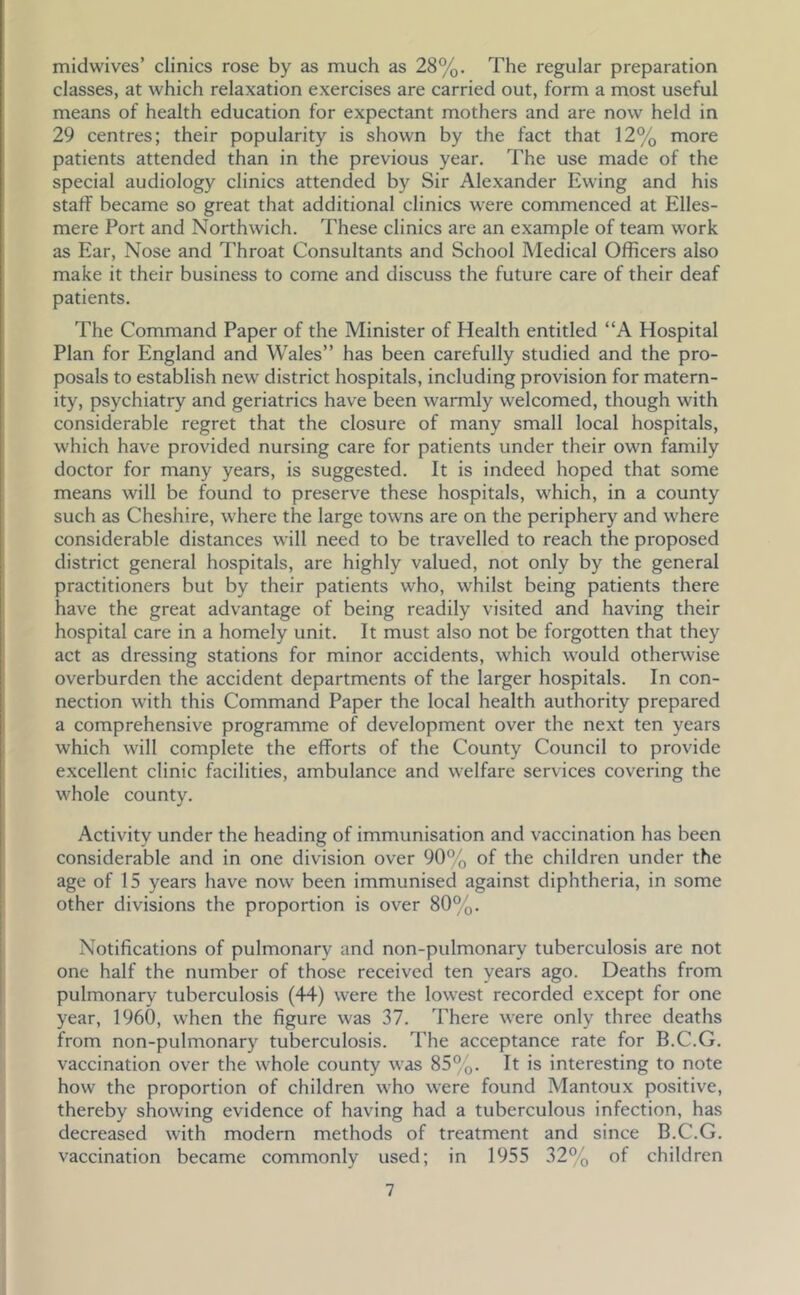 midwives’ clinics rose by as much as 28%, The regular preparation classes, at which relaxation exercises are carried out, form a most useful means of health education for expectant mothers and are now held in 29 centres; their popularity is shown by the fact that 12% more patients attended than in the previous year. The use made of the special audiology clinics attended by Sir Alexander Ewing and his staff became so great that additional clinics were commenced at Elles- mere Port and Northwich. These clinics are an example of team work as Ear, Nose and Throat Consultants and School Medical Officers also make it their business to come and discuss the future care of their deaf patients. The Command Paper of the Minister of Health entitled “A Hospital Plan for England and Wales” has been carefully studied and the pro- posals to establish new district hospitals, including provision for matern- ity, psychiatry and geriatrics have been warmly welcomed, though with considerable regret that the closure of many small local hospitals, which have provided nursing care for patients under their own family doctor for many years, is suggested. It is indeed hoped that some means will be found to preserve these hospitals, which, in a county such as Cheshire, where the large towns are on the periphery and where considerable distances will need to be travelled to reach the proposed district general hospitals, are highly valued, not only by the general practitioners but by their patients who, whilst being patients there have the great advantage of being readily visited and having their hospital care in a homely unit. It must also not be forgotten that they act as dressing stations for minor accidents, which would otherwise overburden the accident departments of the larger hospitals. In con- nection with this Command Paper the local health authority prepared a comprehensive programme of development over the next ten years which will complete the efforts of the County Council to provide excellent clinic facilities, ambulance and welfare services covering the whole county. Activity under the heading of immunisation and vaccination has been considerable and in one division over 90% of the children under the age of 15 years have now been immunised against diphtheria, in some other divisions the proportion is over 80%, Notifications of pulmonary and non-pulmonary tuberculosis are not one half the number of those received ten years ago. Deaths from pulmonary tuberculosis (44) were the lowest recorded except for one year, 1960, when the figure was 37. There were only three deaths from non-pulmonary tuberculosis. The acceptance rate for B.C.G. vaccination over the whole county was 85%. It is interesting to note how the proportion of children who were found Mantoux positive, thereby showing evidence of having had a tuberculous infection, has decreased with modern methods of treatment and since B.C.G. vaccination became commonly used; in 1955 32% of children