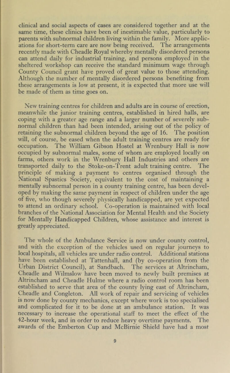 clinical and social aspects of cases are considered together and at the same time, these clinics have been of inestimable value, particularly to parents with subnormal children living within the family. More applic- ations for short-term care are now being received. The arrangements recently made with Cheadle Royal whereby mentally disordered persons can attend daily for industrial training, and persons employed in the sheltered workshop can receive the standard minimum wage through County Council grant have proved of great value to those attending. Although the number of mentally disordered persons benefiting from these arrangements is low at present, it is expected that more use will be made of them as time goes on. New training centres for children and adults are in course of erection, meanwhile the junior training centres, established in hired halls, are coping with a greater age range and a larger number of severely sub- normal children than had been intended, arising out of the policy of retaining the subnormal children beyond the age of 16. 'fhe position will, of course, be eased when the adult training centres are ready for occupation. The William Gibson Hostel at Wrenbury Hall is now occupied by subnormal males, some of whom are employed locally on farms, others work in the Wrenbury Hall Industries and others are transported daily to the Stoke-on-Trent adult training centre. The principle of making a payment to centres organised through the National Spastics Society, equivalent to the cost of maintaining a mentally subnormal person in a county training centre, has been devel- oped by making the same payment in respect of children under the age of five, who though severely physically handicapped, are yet expected to attend an ordinary school. Co-operation is maintained with local branches of the National Association for Mental Health and the Society for Mentally Handicapped Children, whose assistance and interest is greatly appreciated. The whole of the Ambulance Service is now under county control, and with the exception of the vehicles used on regular journeys to local hospitals, all vehicles are under radio control. Additional stations have been established at Tattenhall, and (by co-operation from the Urban District Council), at Sandbach. The services at Altrincham, Cheadle and Wilmslow have been moved to newly built premises at Altrincham and Cheadle Hulme where a radio control room has been established to serve that area of the county lying east of Altrincham, Cheadle and Congleton. All work of repair and servicing of vehicles is now done by county mechanics, except where work is too specialised and complicated for it to be done at an ambulance station. It was necessary to increase the operational staff to meet the effect of the 42-hour week, and in order to reduce heavy overtime payments. The awards of the Emberton Cup and McBirnie Shield have had a most