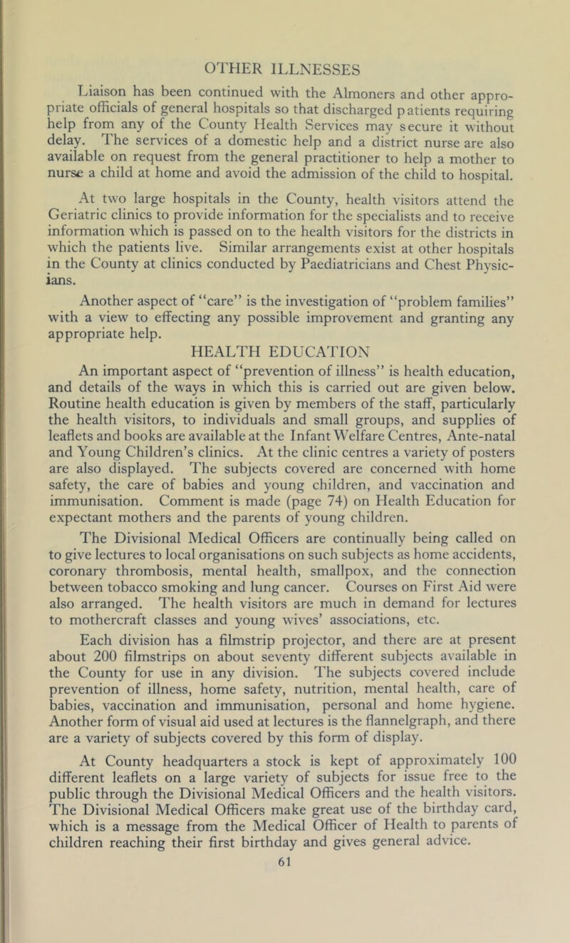 OTHER ILLNESSES Liaison has been continued with the Almoners and other appro- priate officials of general hospitals so that discharged patients requiring help from any of the County Health Services may secure it without delay. The services of a domestic help and a district nurse are also available on request from the general practitioner to help a mother to nurse a child at home and avoid the admission of the child to hospital. At two large hospitals in the County, health visitors attend the Geriatric clinics to provide information for the specialists and to receive information which is passed on to the health visitors for the districts in which the patients live. Similar arrangements exist at other hospitals in the County at clinics conducted by Paediatricians and Chest Physic- ians. Another aspect of “care” is the investigation of “problem families” with a view to effecting any possible improvement and granting any appropriate help. HEALTH EDUCATION An important aspect of “prevention of illness” is health education, and details of the ways in which this is carried out are given below. Routine health education is given by members of the staff, particularly the health visitors, to individuals and small groups, and supplies of leaflets and books are available at the Infant Welfare Centres, Ante-natal and Young Children’s clinics. At the clinic centres a variety of posters are also displayed. The subjects covered are concerned with home safety, the care of babies and young children, and vaccination and immunisation. Comment is made (page 74) on Health Education for expectant mothers and the parents of young children. The Divisional Medical Officers are continually being called on to give lectures to local organisations on such subjects as home accidents, coronary thrombosis, mental health, smallpox, and the connection between tobacco smoking and lung cancer. Courses on First Aid were also arranged. The health visitors are much in demand for lectures to mothercraft classes and young wives’ associations, etc. Each division has a filmstrip projector, and there are at present about 200 filmstrips on about seventy different subjects available in the County for use in any division. The subjects covered include prevention of illness, home safety, nutrition, mental health, care of babies, vaccination and immunisation, personal and home hygiene. Another form of visual aid used at lectures is the flannelgraph, and there are a variety of subjects covered by this form of display. At County headquarters a stock is kept of approximately 100 different leaflets on a large variety of subjects for issue free to the public through the Divisional Medical Officers and the health visitors. The Divisional Medical Officers make great use of the birthday card, which is a message from the Medical Officer of Health to parents of children reaching their first birthday and gives general advice.