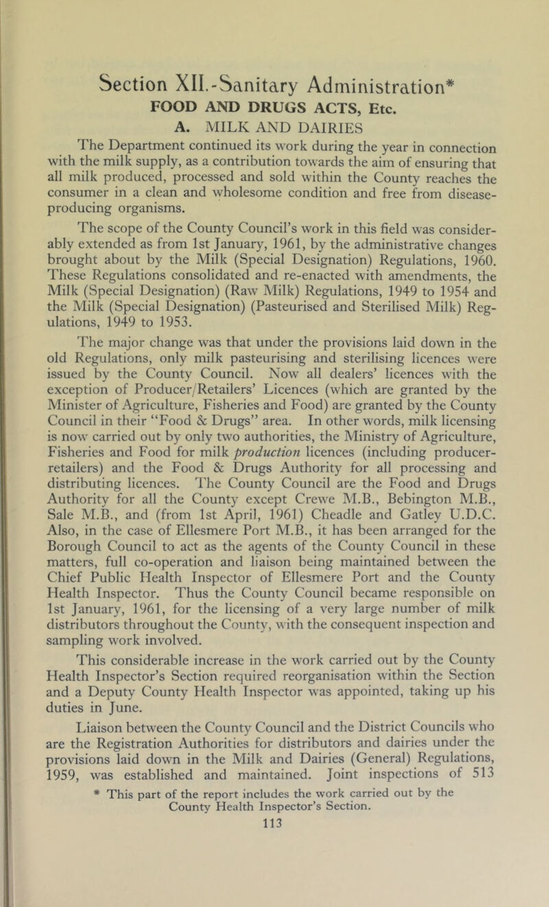 Section XII.-Sanitary Administration* FOOD AND DRUGS ACTS, Etc. A. MILK AND DAIRIES The Department continued its work during the year in connection with the milk supply, as a contribution towards the aim of ensuring that all milk produced, processed and sold within the County reaches the consumer in a clean and wholesome condition and free from disease- producing organisms. The scope of the County Council’s work in this field was consider- ably extended as from 1st January, 1961, by the administrative changes brought about by the Milk (Special Designation) Regulations, 1960. These Regulations consolidated and re-enacted with amendments, the Milk (Special Designation) (Raw Milk) Regulations, 1949 to 1954 and the Milk (Special Designation) (Pasteurised and Sterilised Milk) Reg- ulations, 1949 to 1953. The major change was that under the provisions laid down in the old Regulations, only milk pasteurising and sterilising licences were issued by the County Council. Now all dealers’ licences with the exception of Producer/Retailers’ Licences (which are granted by the Minister of Agriculture, Fisheries and Food) are granted by the County Council in their “Food & Drugs” area. In other words, milk licensing is now carried out by only two authorities, the Ministry of Agriculture, Fisheries and Food for milk production licences (including producer- retailers) and the Food & Drugs Authority for all processing and distributing licences. The County Council are the Food and Drugs Authority for all the County except Crewe M.B., Bebington M.B., Sale M.B., and (from 1st April, 1961) Cheadle and Gatley U.D.C. Also, in the case of Ellesmere Port M.B., it has been arranged for the Borough Council to act as the agents of the County Council in these matters, full co-operation and liaison being maintained between the Chief Public Health Inspector of Ellesmere Port and the County Health Inspector. Thus the County Council became responsible on 1st January, 1961, for the licensing of a very large number of milk distributors throughout the Coimty, with the consequent inspection and sampling work involved. This considerable increase in the work carried out by the County Health Inspector’s Section required reorganisation within the Section and a Deputy County Health Inspector was appointed, taking up his duties in June. Liaison between the County Council and the District Councils who are the Registration Authorities for distributors and dairies under the provisions laid down in the Milk and Dairies (General) Regulations, 1959, was established and maintained. Joint inspections of 513 * This part of the report includes the work carried out by the County Health Inspector’s Section.