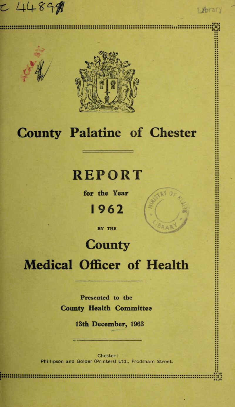 County Palatine of Chester REPORT for the Year I 962 BY THE County Medical Officer of Health Presented to the County Health Committee 13th December, 1963 Chester: Phillipson and Colder (Printers) Ltd., Frodsham Street,