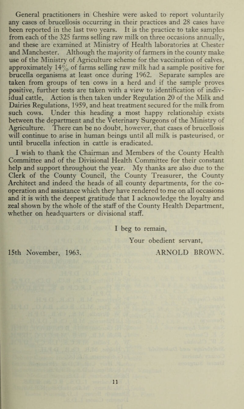 General practitioners in Cheshire were asked to report voluntarily any cases of brucellosis occurring in their practices and 28 cases have been reported in the last two years. It is the practice to take samples from each of the 325 farms selling raw milk on three occasions annually, and these are examined at Ministry of Health laboratories at Chester and Manchester. Although the majority of farmers in the county make use of the Ministry of Agriculture scheme for the vaccination of calves, approximately 14% of farms selling raw milk had a sample positive for brucella organisms at least once during 1962. Separate samples are taken from groups of ten cows in a herd and if the sample proves positive, further tests are taken with a view to identification of indiv- idual cattle. Action is then taken under Regulation 20 of the Milk and Dairies Regulations, 1959, and heat treatment secured for the milk from such cows. Under this heading a most happy relationship exists between the department and the Veterinary Surgeons of the Ministry of Agriculture. There can be no doubt, however, that cases of brucellosis will continue to arise in human beings until all milk is pasteurised, or until brucella infection in cattle is eradicated. I wish to thank the Chairman and Members of the County Health Committee and of the Divisional Health Committee for their constant help and support throughout the year. My thanks are also due to the Clerk of the County Council, the County Treasurer, the County Architect and indeed the heads of all county departments, for the co- operation and assistance which they have rendered to me on all occasions and it is with the deepest gratitude that I acknowledge the loyalty and zeal shown by the whole of the staff of the County Health Department, whether on headquarters or divisional staff. I beg to remain. Your obedient servant, 15th November, 1963. ARNOLD BROWN.