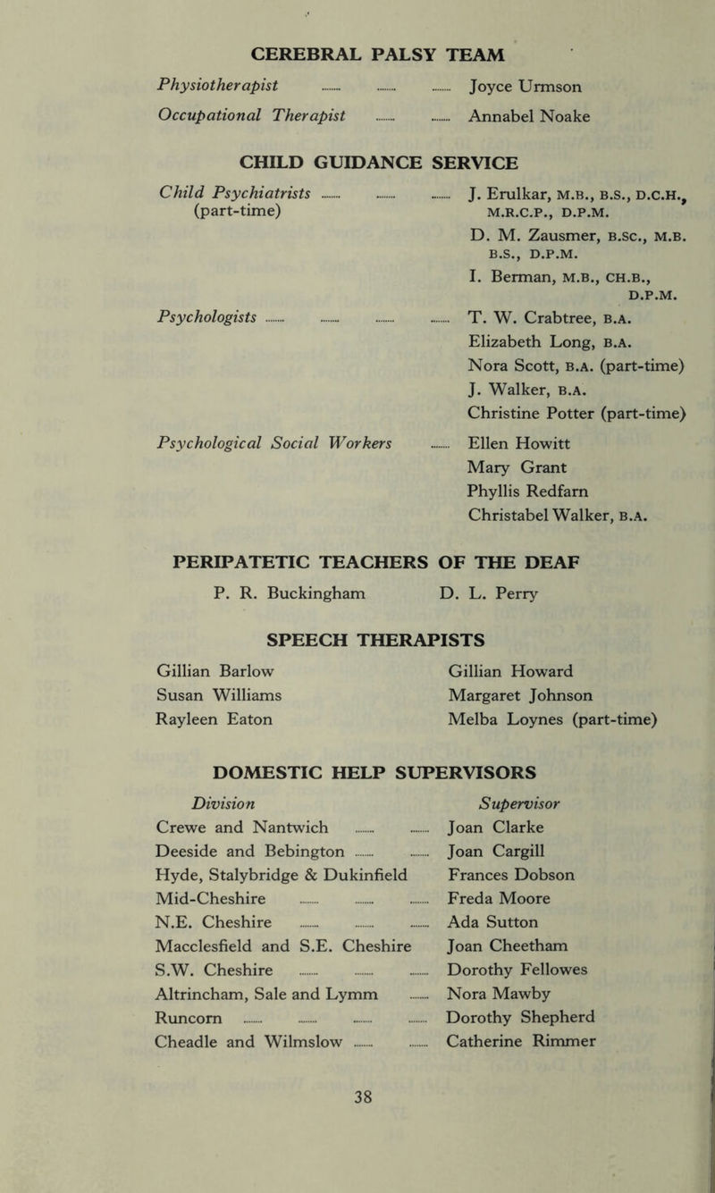 CEREBRAL PALSY TEAM Physiotherapist Joyce Urmson Occupational Therapist Annabel Noake CHILD GUIDANCE SERVICE Child Psychiatrists - J. Erulkar, m.b., b.s., d.c.h., (part-time) m.r.c.p., d.p.m. D. M. Zausmer, b.sc., m.b. B.S., D.P.M. I. Berman, m.b., ch.b., D.P.M. Psychologists T. W. Crabtree, b.a. Elizabeth Long, b.a. Nora Scott, b.a. (part-time) J. Walker, b.a. Christine Potter (part-time) Psychological Social Workers Ellen Howitt Mary Grant Phyllis Redfarn Christabel Walker, b.a. PERIPATETIC TEACHERS OF THE DEAF P. R. Buckingham D. L. Perry SPEECH THERAPISTS Gillian Barlow Gillian Howard Susan Williams Margaret Johnson Rayleen Eaton Melba Loynes (part-time) DOMESTIC HELP SUPERVISORS Division Supervisor Crewe and Nantwich Joan Clarke Deeside and Bebington Joan Cargill Hyde, Stalybridge & Dukinfield Frances Dobson Mid-Cheshire Freda Moore N.E. Cheshire Ada Sutton Macclesfield and S.E. Cheshire Joan Cheetham S.W. Cheshire Dorothy Fellowes Altrincham, Sale and Lymm Nora Mawby Runcorn Dorothy Shepherd Cheadle and Wilmslow Catherine Rimmer