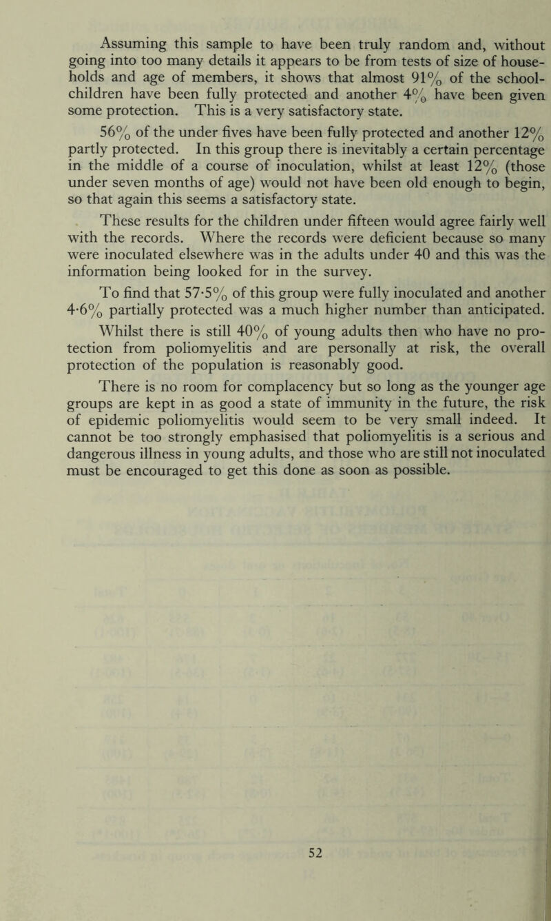 Assuming this sample to have been truly random and, without going into too many details it appears to be from tests of size of house- holds and age of members, it shows that almost 91% of the school- children have been fully protected and another 4% have been given some protection. This is a very satisfactory state. 56% of the under fives have been fully protected and another 12% partly protected. In this group there is inevitably a certain percentage in the middle of a course of inoculation, whilst at least 12% (those under seven months of age) would not have been old enough to begin, so that again this seems a satisfactory state. These results for the children under fifteen would agree fairly well with the records. Where the records were deficient because so many were inoculated elsewhere was in the adults under 40 and this was the information being looked for in the survey. To find that 57*5% of this group were fully inoculated and another 4-6% partially protected was a much higher number than anticipated. Whilst there is still 40% of young adults then who have no pro- tection from poliomyelitis and are personally at risk, the overall protection of the population is reasonably good. There is no room for complacency but so long as the younger age groups are kept in as good a state of immunity in the future, the risk of epidemic poliomyelitis would seem to be very small indeed. It cannot be too strongly emphasised that poliomyelitis is a serious and dangerous illness in young adults, and those who are still not inoculated must be encouraged to get this done as soon as possible.