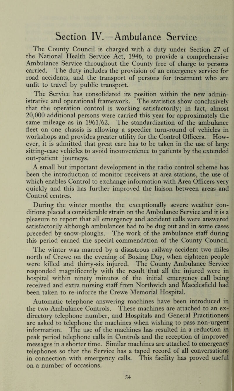 Section IV.—Ambulance Service The County Council is charged with a duty under Section 27 of the National Health Service Act, 1946, to provide a comprehensive Ambulance Service throughout the County free of charge to persons carried. The duty includes the provision of an emergency service for road accidents, and the transport of persons for treatment who are unfit to travel by public transport. The Service has consolidated its position within the new admin- istrative and operational framework. The statistics show conclusively that the operation control is working satisfactorily; in fact, almost 20,000 additional persons w^re carried this year for approximately the same mileage as in 1961/62. The standardization of the ambulance fleet on one chassis is allowing a speedier turn-round of vehicles in workshops and provides greater utility for the Control Officers. How- ever, it is admitted that great care has to be taken in the use of large sitting-case vehicles to avoid inconvenience to patients by the extended out-patient journeys. A small but important development in the radio control scheme has been the introduction of monitor receivers at area stations, the use of which enables Control to exchange information with Area Officers very quickly and this has further improved the liaison between areas and Control centres. During the winter months the exceptionally severe weather con- ditions placed a considerable strain on the Ambulance Service and it is a pleasure to report that all emergency and accident calls were answered satisfactorily although ambulances had to be dug out and in some cases preceded by snow-ploughs. The work of the ambulance staff during this period earned the special commendation of the County Council. The winter was marred by a disastrous railway accident two miles north of Crewe on the evening of Boxing Day, when eighteen people were killed and thirty-six injured. The County Ambulance Service responded magnificently with the result that all the injured were in hospital within ninety minutes of the initial emergency call being received and extra nursing staff from Northwich and Macclesfield had been taken to re-inforce the Crewe Memorial Hospital. Automatic telephone answering machines have been introduced in the two Ambulance Controls. These machines are attached to an ex- directory telephone number, and Hospitals and General Practitioners are asked to telephone the machines when wishing to pass non-urgent information. The use of the machines has resulted in a reduction in peak period telephone calls in Controls and the reception of improved messages in a shorter time. Similar machines are attached to emergency telephones so that the Service has a taped record of all conversations in connection with emergency calls. This facility has proved useful on a number of occasions.