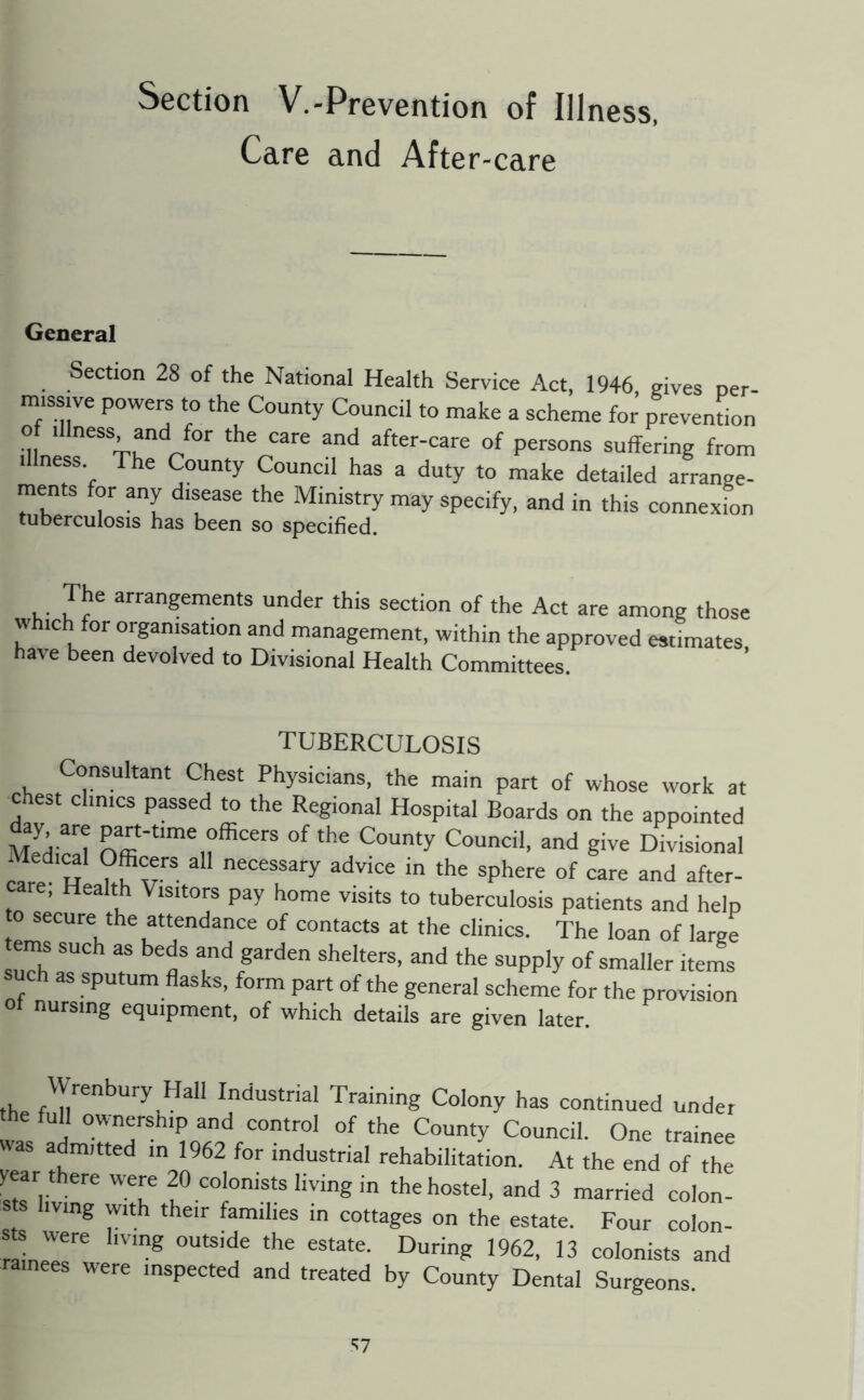 Section V.-Prevention of Illness. Care and After-care General Section 28 of the National Health Service Act, 1946 gives per missive powers to the County Council to make a scheme foi^ prevention illness The County Council has a duty to make detailed arrange- ments for any disease the Ministry may specify, and in this connexion tuberculosis has been so specified. The arrangements under this section of the Act are among those w ich for organisation and management, within the approved estimates, have been devolved to Divisional Health Committees. TUBERCULOSIS Consultant Chest Physicians, the main part of whose work at chest clinics passed to the Regional Hospital Boards on the appointed Medical County Council, and give Divisional c^e H nf ‘he sphere of care and after- care, Health Visitors pay home visits to tuberculosis patients and help o secure the attendance of contacts at the clinics. The loan of large aT ? and garden shelters, and the supply of smaller items such as sputum flasks, form part of the general scheme for the provision Ot nursing equipment, of which details are given later Wrenbury Hall Industrial Training Colony has continued under full ownersnip and control of the County Council. One trainee «as admitted in 1962 for industrial rehabilitation. At the end of the year there were 20 colonists living in the hostel, and 3 married colon- sts living with their families in cottages on the estate. Four colon- s s were hvmg outside the estate. During 1962, 13 colonists and inees were inspected and treated by County Dental Surgeons. “^7