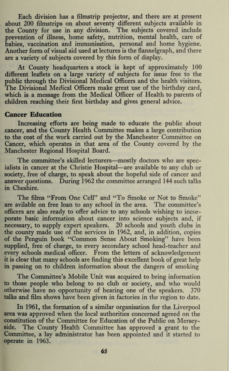 Each division has a filmstrip projector, and there are at present about 200 filmstrips on about seventy different subjects available in the County for use in any division. The subjects covered include prevention of illness, home safety, nutrition, mental health, care of babies, vaccination and immunisation, personal and home hygiene. Another form of visual aid used at lectures is the flannelgraph, and there are a variety of subjects covered by this form of display. At County headquarters a stock is kept of approximately 100 different leaflets on a large variety of subjects for issue free to the public through the Divisional Medical Officers and the health visitors. The Divisional Medical Officers make great use of the birthday card, which is a message from the Medical Officer of Health to parents of children reaching their first birthday and gives general advice. Cancer Education Increasing efforts are being made to educate the public about cancer, and the County Health Committee makes a large contribution to the cost of the work carried out by the Manchester Committee on Cancer, which operates in that area of the County covered by the Manchester Regional Hospital Board. The committee’s skilled lecturers—mostly doctors who are spec- ialists in cancer at the Christie Hospital—are available to any club or society, free of charge, to speak about the hopeful side of cancer and answer questions. During 1962 the committee arranged 144 such talks in Cheshire. The films “From One Cell” and “To Smoke or Not to Smoke” are avilable on free loan to any school in the area. The committee’s officers are also ready to offer advice to any schools wishing to incor- porate basic information about cancer into science subjects and, if necessary, to supply expert speakers. 20 schools and youth clubs in the county made use of the services in 1962, and, in addition, copies of the Penguin book “Common Sense About Smoking” have been supplied, free of charge, to every secondary school head-teacher and every schools medical officer. From the letters of acknowledgement it is clear that many schools are finding this excellent book of great help in passing on to children information about the dangers of smoking The Committee’s Mobile Unit was acquired to bring information to those people who belong to no club or society, and who would otherwise have no opportunity of hearing one of the speakers. 370 talks and film shows have been given in factories in the region to date. In 1961, the formation of a similar organisation for the Liverpool area was approved when the local authorities concerned agreed on the constitution of the Committee for Education of the Public on Mersey- side. The County Health Committee has approved a grant to the Committee, a lay administrator has been appointed and it started to operate in 1963.