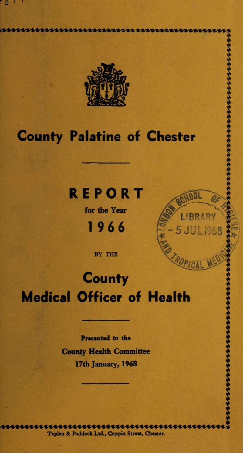 County Palatine of Chester REPORT for the Year 1966 BY THE County Medical Officer of Health Presented to the County Health Committee 17th January, 1968 Taplen & Paddock Ltd., Cuppin Street, Chester.