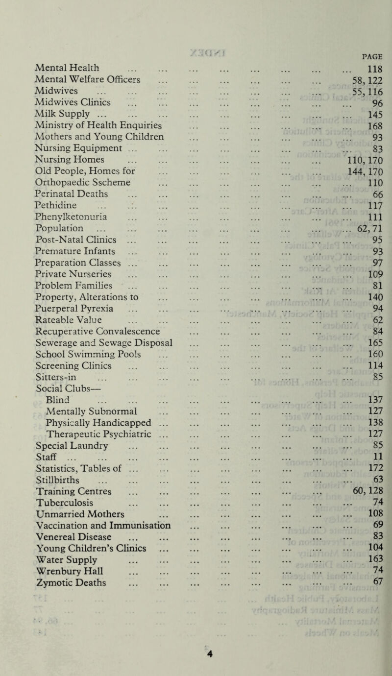 Mental Health Mental Welfare Officers Midwives Midwives Clinics Milk Supply Ministry of Health Enquiries Mothers and Young Children Nursing Equipment Nursing Homes Old People, Homes for Orthopaedic Sscheme Perinatal Deaths Pethidine Phenylketonuria Population Post-Natal Clinics ... Premature Infants Preparation Classes ... Private Nurseries Problem Families Property, Alterations to Puerperal Pyrexia Rateable Value Recuperative Convalescence Sewerage and Sewage Disposal School Swimming Pools Screening Clinics Sitters-in Social Clubs— Blind Mentally Subnormal Physically Handicapped ... Therapeutic Psychiatric ... Special Laundry Staff ... Statistics, Tables of Stillbirths Training Centres Tuberculosis Unmarried Mothers Vaccination and Immunisation Venereal Disease Young Children’s Clinics Water Supply Wrenbury Hall Zymotic Deaths PAGE 118 58,122 55,116 96 145 168 93 83 110,170 144, 170 ... 110 66 ... 117 ... Ill ... 62,71 95 93 97 109 81 140 94 62 84 ... 165 ... 160 ... 114 85 ... 137 ... 127 ... 138 ... 127 85 11 ... 172 63 60,128 74 ... 108 69 83 104 ... 163 74 67 4 !