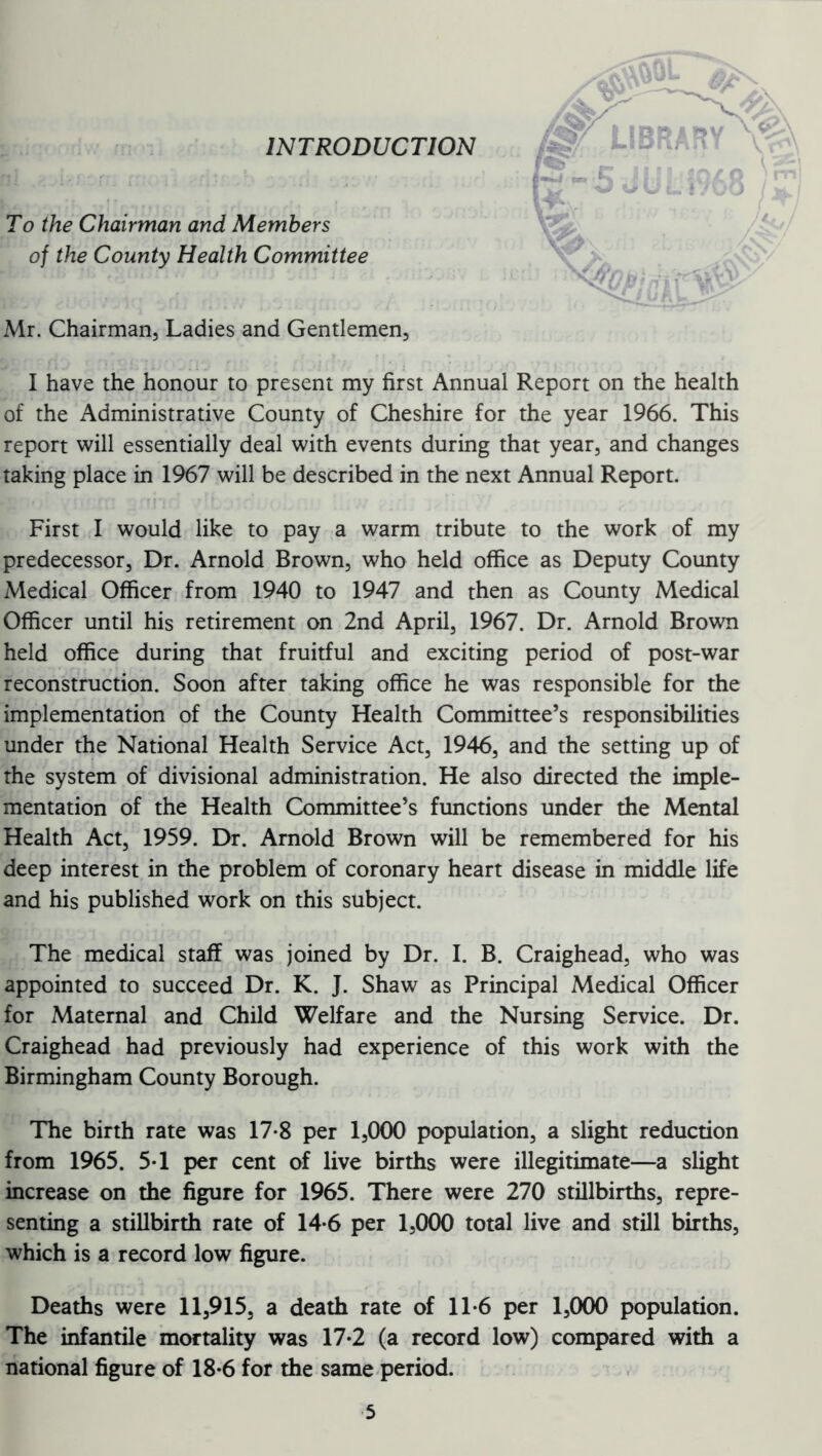 INTRODUCTION To the Chairman and Members of the County Health Committee Mr. Chairman, Ladies and Gentlemen, I have the honour to present my first Annual Report on the health of the Administrative County of Cheshire for the year 1966. This report will essentially deal with events during that year, and changes taking place in 1967 will be described in the next Annual Report. First I would like to pay a warm tribute to the work of my predecessor, Dr. Arnold Brown, who held office as Deputy County Medical Officer from 1940 to 1947 and then as County Medical Officer until his retirement on 2nd April, 1967. Dr. Arnold Brown held office during that fruitful and exciting period of post-war reconstruction. Soon after taking office he was responsible for the implementation of the County Health Committee’s responsibilities under the National Health Service Act, 1946, and the setting up of the system of divisional administration. He also directed the imple- mentation of the Health Committee’s functions under the Mental Health Act, 1959. Dr. Arnold Brown will be remembered for his deep interest in the problem of coronary heart disease in middle life and his published work on this subject. The medical staff was joined by Dr. I. B. Craighead, who was appointed to succeed Dr. K. J. Shaw as Principal Medical Officer for Maternal and Child Welfare and the Nursing Service. Dr. Craighead had previously had experience of this work with the Birmingham County Borough. The birth rate was 17-8 per 1,000 population, a slight reduction from 1965. 5-1 per cent of live births were illegitimate—a slight increase on the figure for 1965. There were 270 stillbirths, repre- senting a stillbirth rate of 14*6 per 1,000 total live and still births, which is a record low figure. Deaths were 11,915, a death rate of 11*6 per 1,000 population. The infantile mortality was 17*2 (a record low) compared with a national figure of 18*6 for the same period. /ST LIBRARY v P-5jli; mo JS'i ft' i