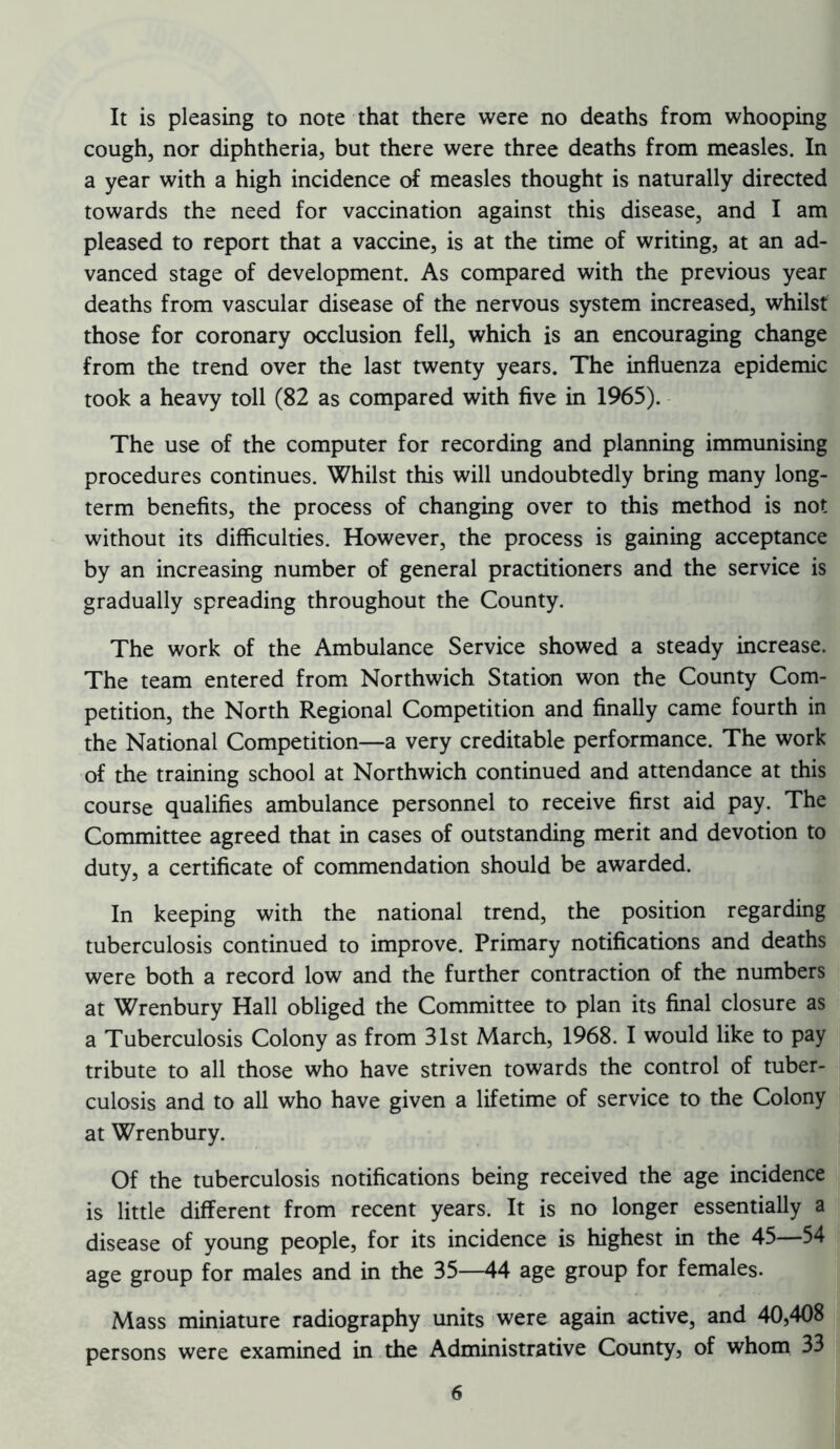 It is pleasing to note that there were no deaths from whooping cough, nor diphtheria, but there were three deaths from measles. In a year with a high incidence of measles thought is naturally directed towards the need for vaccination against this disease, and I am pleased to report that a vaccine, is at the time of writing, at an ad- vanced stage of development. As compared with the previous year deaths from vascular disease of the nervous system increased, whilst those for coronary occlusion fell, which is an encouraging change from the trend over the last twenty years. The influenza epidemic took a heavy toll (82 as compared with five in 1965). The use of the computer for recording and planning immunising procedures continues. Whilst this will undoubtedly bring many long- term benefits, the process of changing over to this method is not without its difficulties. However, the process is gaining acceptance by an increasing number of general practitioners and the service is gradually spreading throughout the County. The work of the Ambulance Service showed a steady increase. The team entered from Northwich Station won the County Com- petition, the North Regional Competition and finally came fourth in the National Competition—a very creditable performance. The work of the training school at Northwich continued and attendance at this course qualifies ambulance personnel to receive first aid pay. The Committee agreed that in cases of outstanding merit and devotion to duty, a certificate of commendation should be awarded. In keeping with the national trend, the position regarding tuberculosis continued to improve. Primary notifications and deaths were both a record low and the further contraction of the numbers at Wrenbury Hall obliged the Committee to plan its final closure as a Tuberculosis Colony as from 31st March, 1968. I would like to pay tribute to all those who have striven towards the control of tuber- culosis and to all who have given a lifetime of service to the Colony at Wrenbury. Of the tuberculosis notifications being received the age incidence is little different from recent years. It is no longer essentially a disease of young people, for its incidence is highest in the 45—54 age group for males and in the 35—44 age group for females. Mass miniature radiography units were again active, and 40,408 persons were examined in the Administrative County, of whom 33