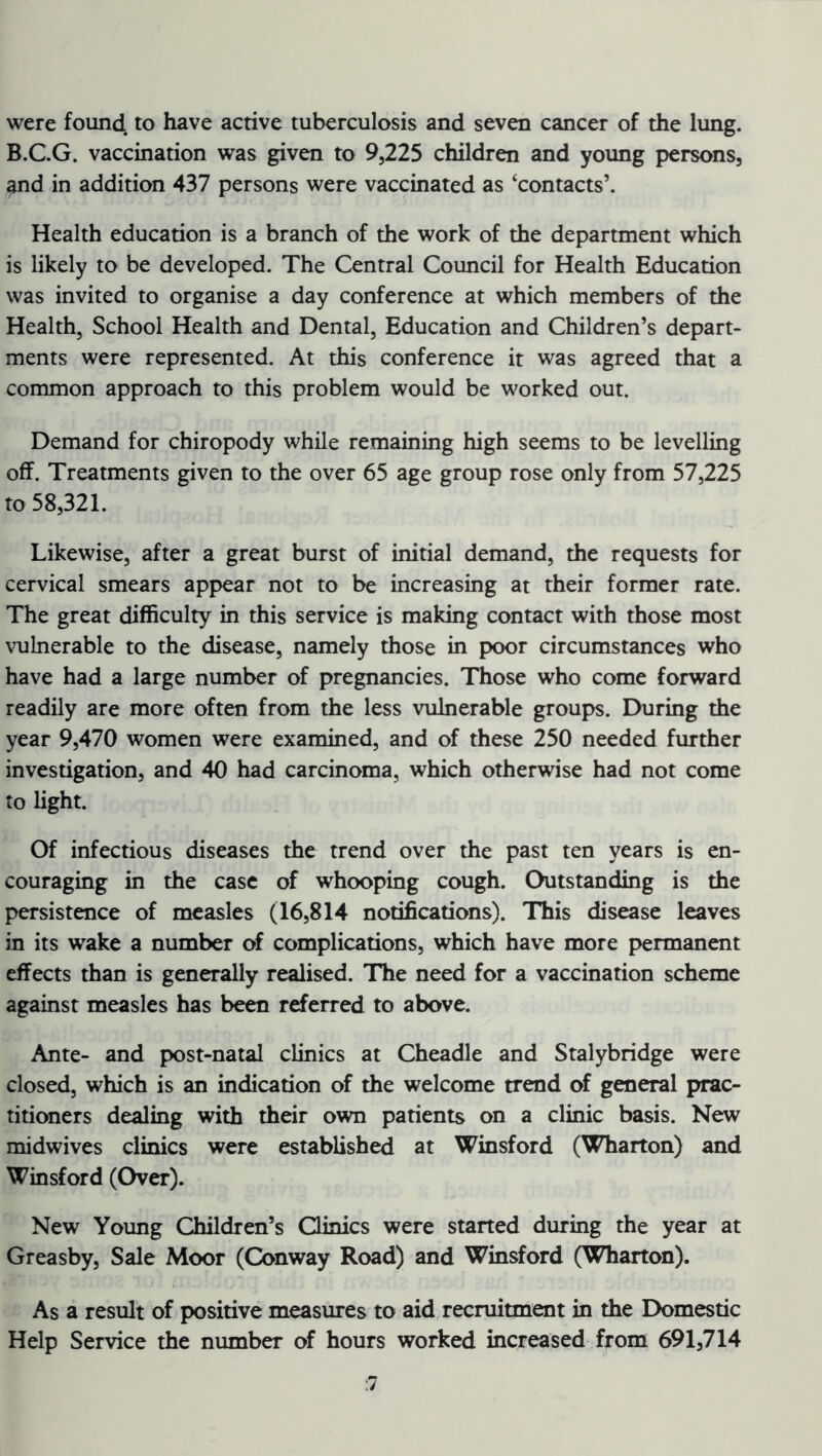 were found to have active tuberculosis and seven cancer of the lung. B.C.G. vaccination was given to 9,225 children and young persons, and in addition 437 persons were vaccinated as ‘contacts’. Health education is a branch of the work of the department which is likely to be developed. The Central Council for Health Education was invited to organise a day conference at which members of the Health, School Health and Dental, Education and Children’s depart- ments were represented. At this conference it was agreed that a common approach to this problem would be worked out. Demand for chiropody while remaining high seems to be levelling off. Treatments given to the over 65 age group rose only from 57,225 to 58,321. Likewise, after a great burst of initial demand, the requests for cervical smears appear not to be increasing at their former rate. The great difficulty in this service is making contact with those most vulnerable to the disease, namely those in poor circumstances who have had a large number of pregnancies. Those who come forward readily are more often from the less vulnerable groups. During the year 9,470 women were examined, and of these 250 needed further investigation, and 40 had carcinoma, which otherwise had not come to light. Of infectious diseases the trend over the past ten years is en- couraging in the case of whooping cough. Outstanding is the persistence of measles (16,814 notifications). This disease leaves in its wake a number of complications, which have more permanent effects than is generally realised. The need for a vaccination scheme against measles has been referred to above. Ante- and post-natal clinics at Cheadle and Stalybridge were closed, which is an indication of the welcome trend of general prac- titioners dealing with their own patients on a clinic basis. New midwives clinics were established at Winsford (Wharton) and Winsford (Over). New Young Children’s Clinics were started during the year at Greasby, Sale Moor (Conway Road) and Winsford (Wharton). As a result of positive measures to aid recruitment in the Domestic Help Service the number of hours worked increased from 691,714 :7