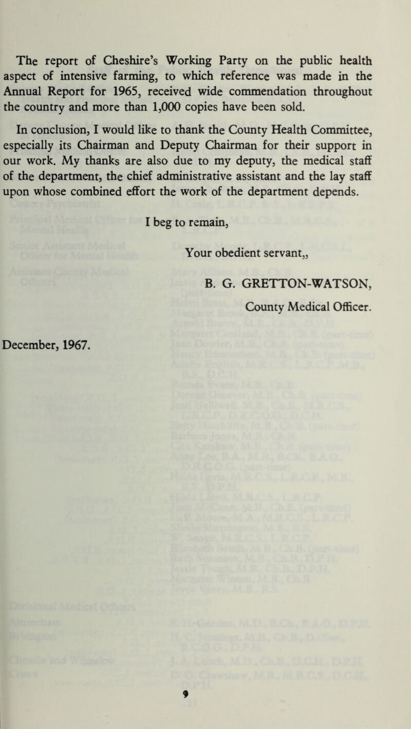 The report of Cheshire’s Working Party on the public health aspect of intensive farming, to which reference was made in the Annual Report for 1965, received wide commendation throughout the country and more than 1,000 copies have been sold. In conclusion, I would like to thank the County Health Committee, especially its Chairman and Deputy Chairman for their support in our work. My thanks are also due to my deputy, the medical staff of the department, the chief administrative assistant and the lay staff upon whose combined effort the work of the department depends. I beg to remain, Your obedient servant,, B. G. GRETTON-WATSON, County Medical Officer. December, 1967.