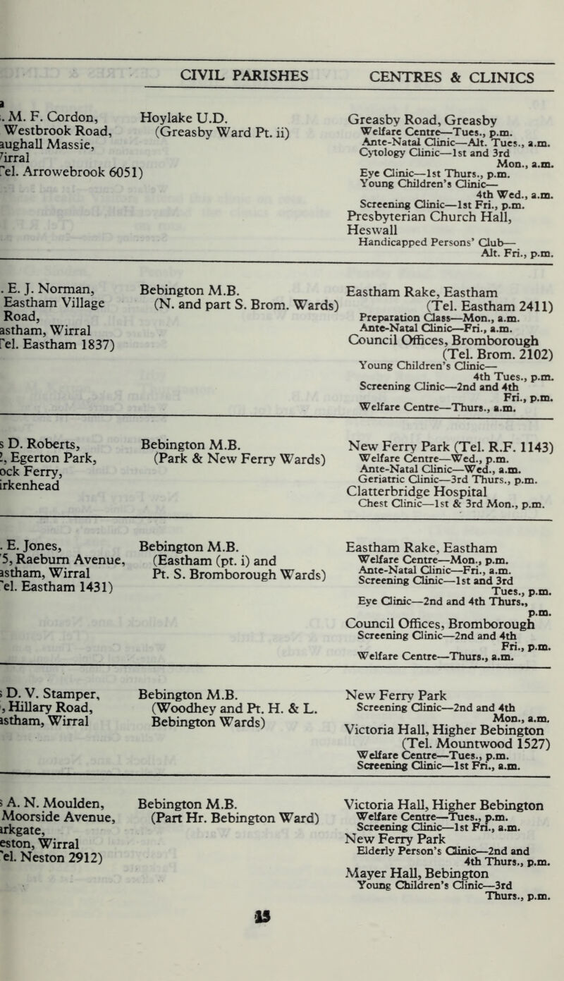 a . M. F. Cordon, Hoylake U.D. Westbrook Road, (Greasby Ward Pt. ii) aughall Massie, 7irral el. Arrowebrook 6051) Greasby Road, Greasby Welfare Centre—Tues., p.m. Ante-Natal Clinic—Alt. Tues., a.m. Cytology Clinic—1st and 3rd Mon., a.m. Eye Clinic—1st Thurs., p.m. Young Children’s Clinic— 4th Wed., a.m. Screening Clinic—1st Fri., p.m. Presbyterian Church Hall, Heswall Handicapped Persons’ Club— Alt. Fri., p.m. . E. J. Norman, Eastham Village Road, astham, Wirral Pel. Eastham 1837) Bebington M.B. (N. and part S. Brom. Wards) Eastham Rake, Eastham (Tel. Eastham 2411) Preparation Class—Mon., a.m. Ante-Natal Clinic—Fri., a.m. Council Offices, Bromborough (Tel. Brom. 2102) Young Children’s Clinic— 4th Tues., p.m. Screening Clinic—2nd and 4th Fri., p.m. Welfare Centre—Thurs., a.m. s D. Roberts, l. Egerton Park, ock Ferry, irkenhead Bebington M.B. (Park & New Ferry Wards) New Ferry Park (Tel. R.F. 1143) Welfare Centre—Wed., p.m. Ante-Natal Clinic—Wed., a.m. Geriatric Clinic—3rd Thurs., p.m. Clatterbridge Hospital Chest Clinic—1st & 3rd Mon., p.m. . E. Jones, '5, Raeburn Avenue, astham, Wirral 'el. Eastham 1431) Bebington M.B. (Eastham (pt. i) and Pt. S. Bromborough Wards) Eastham Rake, Eastham Welfare Centre—Mon., p.m. Ante-Natal Clinic—Fri., a.m. Screening Clinic—1st and 3rd Tues., p.m. Eye Clinic—2nd and 4th Thurs., p»ro> Council Offices, Bromborough Screening Clinic—2nd and 4th Fri., p.m. Welfare Centre—Thurs., a.m. »D. V. Stamper, , Hillary Road, astham, Wirral Bebington M.B. (Woodhey and Pt. H. & L. Bebington Wards) New Ferry Park Screening Clinic—2nd and 4th Mon., a.m. Victoria Hall, Higher Bebington (Tel. Mountwood 1527) Welfare Centre—Tues., p.m. Screening Clinic—1st Fri., a.m. > A. N. Moulden, Moorside Avenue, irkgate, eston, Wirral 'el. Neston 2912) Bebington M.B. (Part Hr. Bebington Ward) Victoria Hall, Higher Bebington Welfare Centre—Tues., p.m. Screening Clinic—1st Fri., a.m. New Ferry Park Elderly Person’s Clinic—2nd and 4th Thurs., p.m. Mayer Hall, Bebington Young Children’s Clinic—3rd Thurs., p.m.