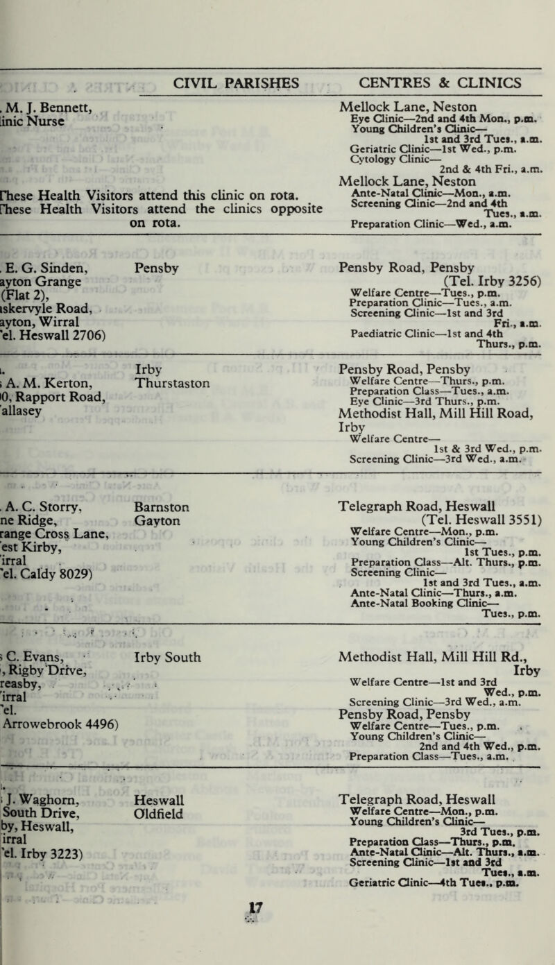 . M. J. Bennett, inic Nurse rhese Health Visitors attend this clinic on rota, rhese Health Visitors attend the clinics opposite on rota. Mellock Lane, Neston Eye Clinic—2nd and 4th Mon., p.tn. Young Children’s Clinic— 1st and 3rd Tues., a.m. Geriatric Clinic—1st Wed., p.m. Cytology Clinic— 2nd & 4th Fri., a.m. Mellock Lane, Neston Ante-Natal Clinic—Mon., a.m. Screening Clinic—2nd and 4th Tues., a.m. Preparation Clinic—Wed., a.m. , E. G. Sinden, ayton Grange (Flat 2), iskervyle Road, ayton, Wirral el. Heswall 2706) Pensby Pensby Road, Pensby (Tel. Irby 3256) Welfare Centre—Tues., p.m. Preparation Clinic—Tues., a.m. Screening Clinic—1st and 3rd Fri., a.m. Paediatric Clinic—1st and 4th Thurs., p.m. i. ; A. M. Kerton, i0, Rapport Road, allasey Irby Thurstaston Pensby Road, Pensby Welfare Centre—Thurs., p.m. Preparation Class—Tues., a.m. Eye Clinic—3rd Thurs., p.m. Methodist Hall, Mill Hill Road, Irby Welfare Centre— 1st & 3rd Wed., p.m. Screening Clinic—3rd Wed., a.m. A. C. Storry, ne Ridge, range Cross Lane, est Kirby, irral el. Caldy 8029) Bamston Gayton Telegraph Road, Heswall (Tel. Heswall 3551) Welfare Centre—Mon., p.m. Young Children’s Clinic— 1st Tues., p.m. Preparation Class—Alt. Thurs., p.m. Screening Clinic— 1st and 3rd Tues., a.m. Ante-Natal Clinic—Thurs., a.m. Ante-Natal Booking Clinic— Tues., p.m. ' ' ; * * • ,.. r s C. Evans, , Rigby Drive, reasby, 'irral 'el. Arrowebrook 4496) Irby South Methodist Hall, Mill Hill Rd., Irby Welfare Centre—1st and 3rd Wed., p.m. Screening Clinic—3rd Wed., a.m. Pensby Road, Pensby Welfare Centre—Tues., p.m. Young Children’s Clinic— 2nd and 4th Wed., p.m. Preparation Class—Tues., a.m. i J. Waghom, South Drive, by, Heswall, irral el. Irby 3223) ■ Heswall Oldfield Telegraph Road, Heswall Welfare Centre—Mon., p.m. Young Children’s Clinic— 3rd Tues., p.m. Preparation Class—Thurs., p.m. Ante-Natal Clinic—Alt. Thurs., a.m. Screening Clinic—1st and 3rd Tues., a.m. Geriatric Clinic—4th Tues., p.m. V