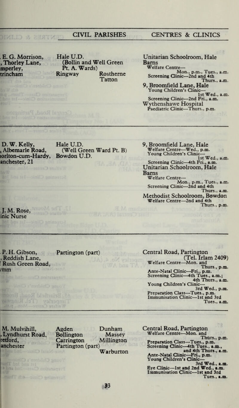 , E. G. Morrison, , Thorley Lane, mperley, trincham Hale U.D. (Bollin and Well Green Pt. A. Wards) Ringway Rostheme Tatton Unitarian Schoolroom, Hale Bams Welfare Centre— Mon., p.m., Tues., a.m. Screening Qinic—2nd and 4th Thurs., a.xn. 9, Broomfield Lane, Hale Young Children’s Qinic— 1st Wed., a.m. Screening Clinic—2nd Fri., a.m. Wythenshawe Hospital Paediatric Qinic—Thurs., p.m. D. W. Kelly, Hale U.D. , Albemarle Road, (Well Green Ward Pt. B) lorlton-cum-Hardy, Bowdon U.D. anchestcr, 21 J. M. Rose, inic Nurse 9, Broomfield Lane, Hale Welfare Centre—Wed., p.m. Young Children’s Qinic— 1st Wed., a.m. Screening Clinic—4th Fri., a.m. Unitarian Schoolroom, Hale Bams Welfare Centre— Mon., p.m., Tues., a.m. Screening Qinic—2nd and 4th Thurs., a.m. Methodist Schoolroom, Bowdon Welfare Centre—2nd and 4th Thurs., p.m. P. H. Gibson, Partington (part) , Reddish Lane, t Rush Green Road, fmm Central Road, Partington (Tel. Irlam 2409) Welfare Centre—Mon. and Thurs., p.m, Ante-Natal Clinic—Fri., p.m. Screening Clinic—4th Tues., a.m.; 4th Thurs., a.m. Young Children’s Clinic— 3rd Wed., p.m. Preparation Class—Tues., p.m. Immunisation Clinic—1st and 3rd Tues., a.m. M. Mulvihill, , Lyndhurst Road, retford, anchester Agden Dunham Bollington Massey Carrington Millington Partington (part) Warburton Central Road, Partington Welfare Centre—Mon. and Thhrs., p.m. Preparation Class—Tues., p.m. Screening Qinic—4th Tues., a.m., and 4th Thurs., a.m. Ante-Natal Qinic—Fri., p.m. Young Children’s Qinic— 3rd Wed., a.m. Eye Clinic—1st and 2nd Wed., a.m. Immunisation Clinic—1st and 3rd Tues., a.m.