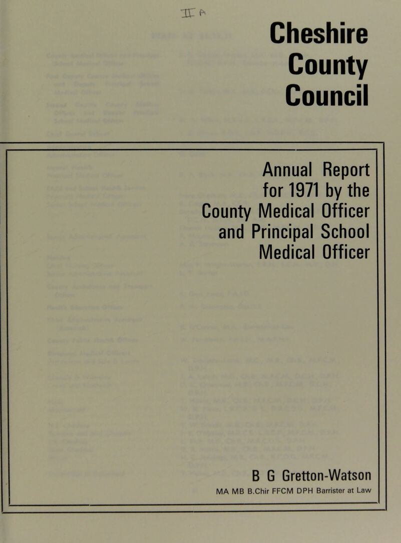 IT Cheshire County Council Annual Report for 1971 by the County Medical Officer and Principal School Medical Officer B G Gretton-Watson MA MB B.Chir FFCM DPH Barrister at Law