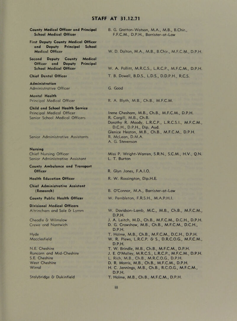 STAFF AT 31.12.71 County Medical Officer and Principal School Medical Officer First Deputy County Medical Officer and Deputy Principal School Medical Officer Second Deputy County Medical Officer and Deputy Principal School Medical Officer Chief Dental Officer Administration Administrative Officer Mental Health Principal Medical Officer Child and School Health Service Principal Medical Officer Senior School Medical Officers Senior Administrative Assistants Nursing Chief Nursing Officer Senior Administrative Assistant County Ambulance and Transport Officer Health Education Officer Chief Administrative Assistant (Research) County Public Health Officer Divisional Medical Officers Altrincham and Sale & Lymm Cheadle & Wilmsiow Crewe and Nantwich Hyde Macclesfield N.E. Cheshire Runcorn and Mid-Cheshire S.E. Cheshire West Cheshire Wirral Stolybridge & Dukinfield B. G. Gretton-Watson, M.A., M.B., B.Chir., F.F.C.M., D.P.H., Barrister-at-Law W. D. Dolton, M.A., M.B., B.Chir., M.F.C.M., D.P.H. W. A. Pollitt, M.R.C.S., LR.C.P., M.F.C.M., D.P.H. T. B. Dowell, B.D.S., L.D.S., D.D.P.H., R.C.S. G. Good R. A. Blyth, M.B., Ch.B., M.F.C.M. Irene Chesham, M.B., Ch.B., M.F.C.M., D.P.H. R. Cargill, M.B., Ch.B. Dorothy R. Moody, L.R.C.P., L.R.C.S.I., M.F.C.M., D.C.H., D.P.H., Dip. Aud. Glenice Heaton, M.B., Ch.B., M.F.C.M., D.P.H. R. McLean, D.M.A. A. G. Stevenson Miss P. Wright-Warren, S.R.N., S.C.M., H.V., Q.N. L. T. Burton R. Glyn Jones, F.A. 1.0. R. W. Rossington, Dip.H.E. B. O'Connor, M.A., Borrister-ot-Low W. Pembleton, F.R.S.H., M.A.P.H.I. W. Dovidson-Lomb, M.C., M.B., Ch.B., M.F.C.M., D.P.H. J. A. Leitch, M.D., Ch.B., M.F.C.M., D.C.H., D.P.H. D. G. Crowshow, M.B., Ch.B., M.F.C.M., D.C.H., D.P.H. T. Holme, M.B., Ch.B., M.F.C.M., D.C.H., D.P.H. W. R. Plews, L.R.C.P. & S., D.R.C.O.G., M.F.C.M., D.P.H. T. W. Brindle, M.B., Ch.B., M.F.C.M., D.P.H. J. E. O'Malley, M.R.C.S., L.R.C.P., M.F.C.M., D.P.H. L. Rich, M.B., Ch.B., M.R.C.O.G., D.P.H. D. R. Morris, M.B., Ch.B., M.F.C.M., D.P.H. H. C. Jennings, M.B., Ch.B., R.C.O.G., M.F.C.M., D.P.H. T. Holme, M.B., Ch.B., M.F.C.M., D.P.H. ill