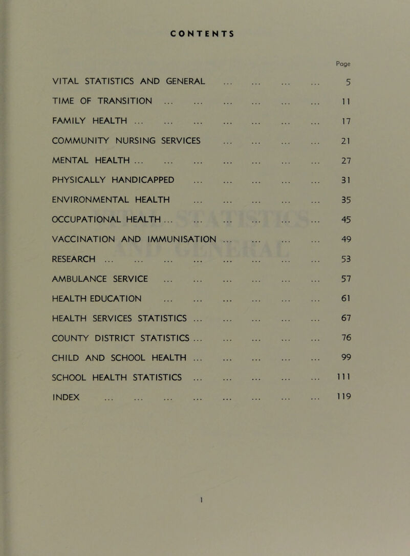 CONTENTS VITAL STATISTICS AND GENERAL TIME OF TRANSITION FAMILY HEALTH COMMUNITY NURSING SERVICES MENTAL HEALTH PHYSICALLY HANDICAPPED ENVIRONMENTAL HEALTH OCCUPATIONAL HEALTH VACCINATION AND IMMUNISATION ... RESEARCH AMBULANCE SERVICE HEALTH EDUCATION HEALTH SERVICES STATISTICS COUNTY DISTRICT STATISTICS CHILD AND SCHOOL HEALTH SCHOOL HEALTH STATISTICS INDEX Page 5 11 17 21 27 31 35 45 49 53 57 61 67 76 99 111 119