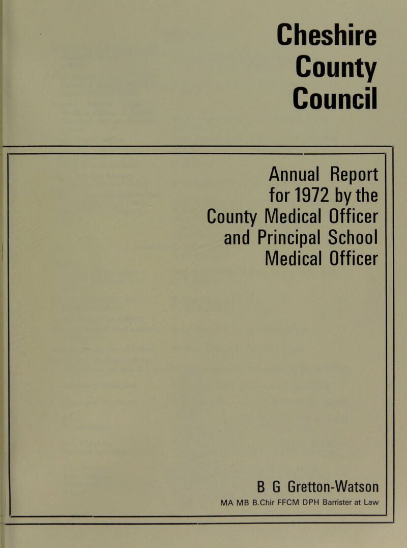 Cheshire County Council Annual Report for 1972 by the County Medical Officer and Principal School Medical Officer B G Gretton-Watson MA MB B.Chir FFCM DPH Barrister at Law