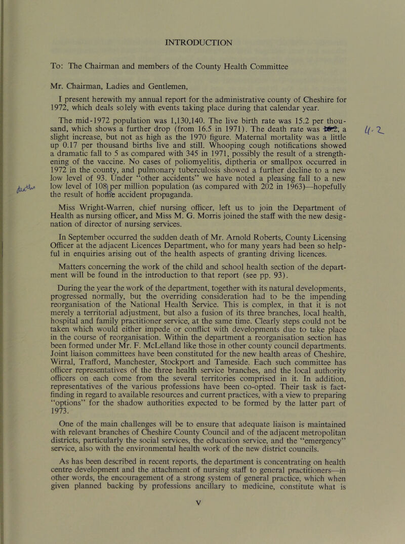 INTRODUCTION To: The Chairman and members of the County Health Committee Mr. Chairman, Ladies and Gentlemen, I present herewith my annual report for the administrative county of Cheshire for 1972, which deals solely with events taking place during that calendar year. The mid-1972 population was 1,130,140. The live birth rate was 15.2 per thou- sand, which shows a further drop (from 16.5 in 1971). The death rate was a 2^ slight increase, but not as high as the 1970 figure. Maternal mortality was a little up 0.17 per thousand births live and still. Whooping cough notifications showed a dramatic fall to 5 as compared with 345 in 1971, possibly the result of a strength- ening of the vaccine. No cases of poliomyelitis, diptheria or smallpox occurred in 1972 in the county, and pulmonary tuberculosis showed a further decline to a new low level of 93. Under “other accidents” we have noted a pleasing fall to a new low level of lOS^^er million population (as compared with 202 in 1963)—hopefully the result of hoi& accident propaganda. Miss Wright-Warren, chief nursing officer, left us to join the Department of Health as nursing officer, and Miss M. G. Morris joined the staff with the new desig- nation of director of nursing services. In September occurred the sudden death of Mr. Arnold Roberts, County Licensing Officer at the adjacent Licences Department, who for many years had been so help- ful in enquiries arising out of the health aspects of granting driving licences. Matters concerning the work of the child and school health section of the depart- ment will be found in the introduction to that report (see pp. 93). During the year the work of the department, together with its natural developments, progressed normally, but the overriding consideration had to be the impending reorganisation of the National Health Service. This is complex, in that it is not merely a territorial adjustment, but also a fusion of its three branches, local health, hospital and family practitioner service, at the same time. Clearly steps could not be taken which would either impede or conflict with developments due to take place in the course of reorganisation. Within the department a reorganisation section has been formed under Mr. F. McLelland like those in other county council departments. Joint liaison committees have been constituted for the new health areas of Cheshire, Wirral, Trafford, Manchester, Stockport and Tameside. Each such committee has officer representatives of the three health service branches, and the local authority officers on each come from the several territories comprised in it. In addition, representatives of the various professions have been co-opted. Their task is fact- finding in regard to available resources and current practices, with a view to preparing “options” for the shadow authorities expected to be formed by the latter part of 1973. One of the main challenges will be to ensure that adequate liaison is maintained with relevant branches of Cheshire County Council and of the adjacent metropolitan districts, particularly the social services, the education service, and the “emergency” service, also with the environmental health work of the new district councils. As has been described in recent reports, the department is concentrating on health centre development and the attachment of nursing staff to general practitioners—in other words, the encouragement of a strong system of general practice, which when given planned backing by professions ancillary to medicine, constitute what is